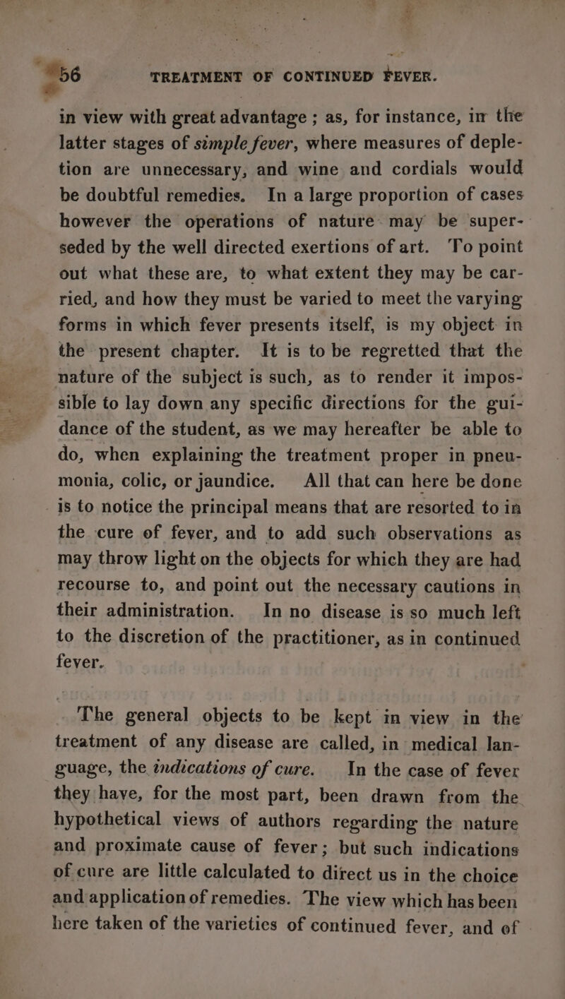 56 TREATMENT OF CONTINUED FEVER. in view with great advantage ; as, for instance, im the latter stages of simple fever, where measures of deple- tion are unnecessary, and wine and cordials would be doubtful remedies. In a large proportion of cases however the operations of nature may be super- seded by the well directed exertions of art. ‘To point out what these are, to what extent they may be car- ried, and how they must be varied to meet the varying forms in which fever presents itself, is my object in the present chapter. It is to be regretted that the nature of the subject is such, as to render it impos- sible to lay down any specific directions for the gui- dance of the student, as we may hereafter be able to do, when explaining the treatment proper in pneu- monia, colic, or jaundice. _All that can here be done 1s to notice the principal means that are resorted to in the cure of fever, and to add such observations as may throw light on the objects for which they are had recourse to, and point out the necessary cautions in their administration. In no disease is so much left to the discretion of the practitioner, as in continued fever. The general objects to be kept in view in the treatment of any disease are called, in medical lan- guage, the indications of cure. In the case of fever they have, for the most part, been drawn from the hypothetical views of authors regarding the nature and proximate cause of fever; but such indications of cure are little calculated to direct us in the choice and application of remedies. The view which has been here taken of the varieties of continued fever, and of |