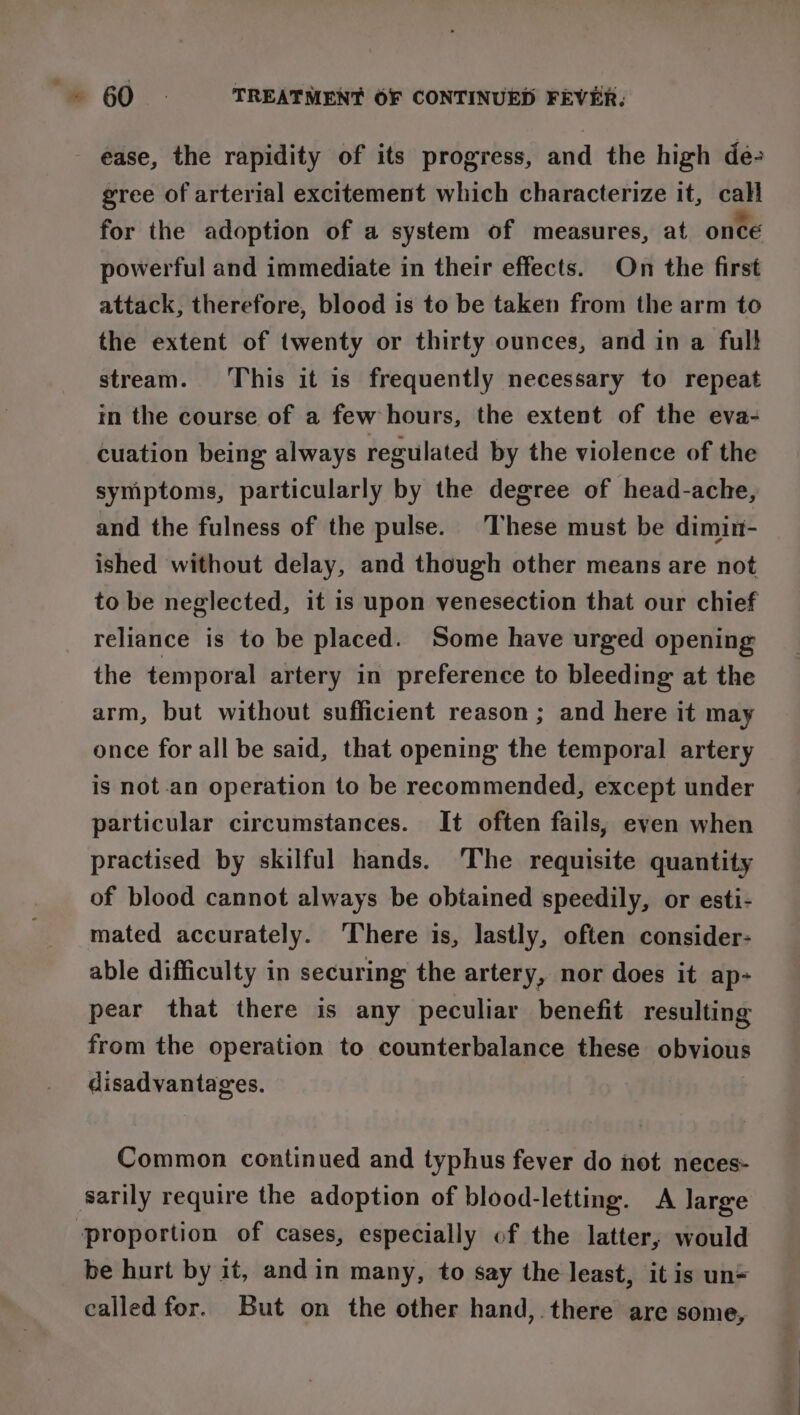 ease, the rapidity of its progress, and the high de- gree of arterial excitement which characterize it, cali for the adoption of a system of measures, at once powerful and immediate in their effects. On the first attack, therefore, blood is to be taken from the arm to the extent of twenty or thirty ounces, and in a full stream. This it is frequently necessary to repeat im the course of a few hours, the extent of the eva- cuation being always regulated by the violence of the symptoms, particularly by the degree of head-ache, and the fulness of the pulse. These must be dimin- ished without delay, and though other means are not to be neglected, it is upon venesection that our chief reliance is to be placed. Some have urged opening the temporal artery in preference to bleeding at the arm, but without sufficient reason; and here it may once for all be said, that opening the temporal artery is not .an operation to be recommended, except under particular circumstances. It often fails, even when practised by skilful hands. ‘The requisite quantity of blood cannot always be obiained speedily, or esti- mated accurately. There is, lastly, often consider- able difficulty in securing the artery, nor does it ap- pear that there is any peculiar benefit resulting from the operation to counterbalance these obvious disadvantages. Common continued and typhus fever do not neces- sarily require the adoption of blood-letting. A large proportion of cases, especially of the latter, would be hurt by it, andin many, to say the least, it is un= called for. But on the other hand, there are some,