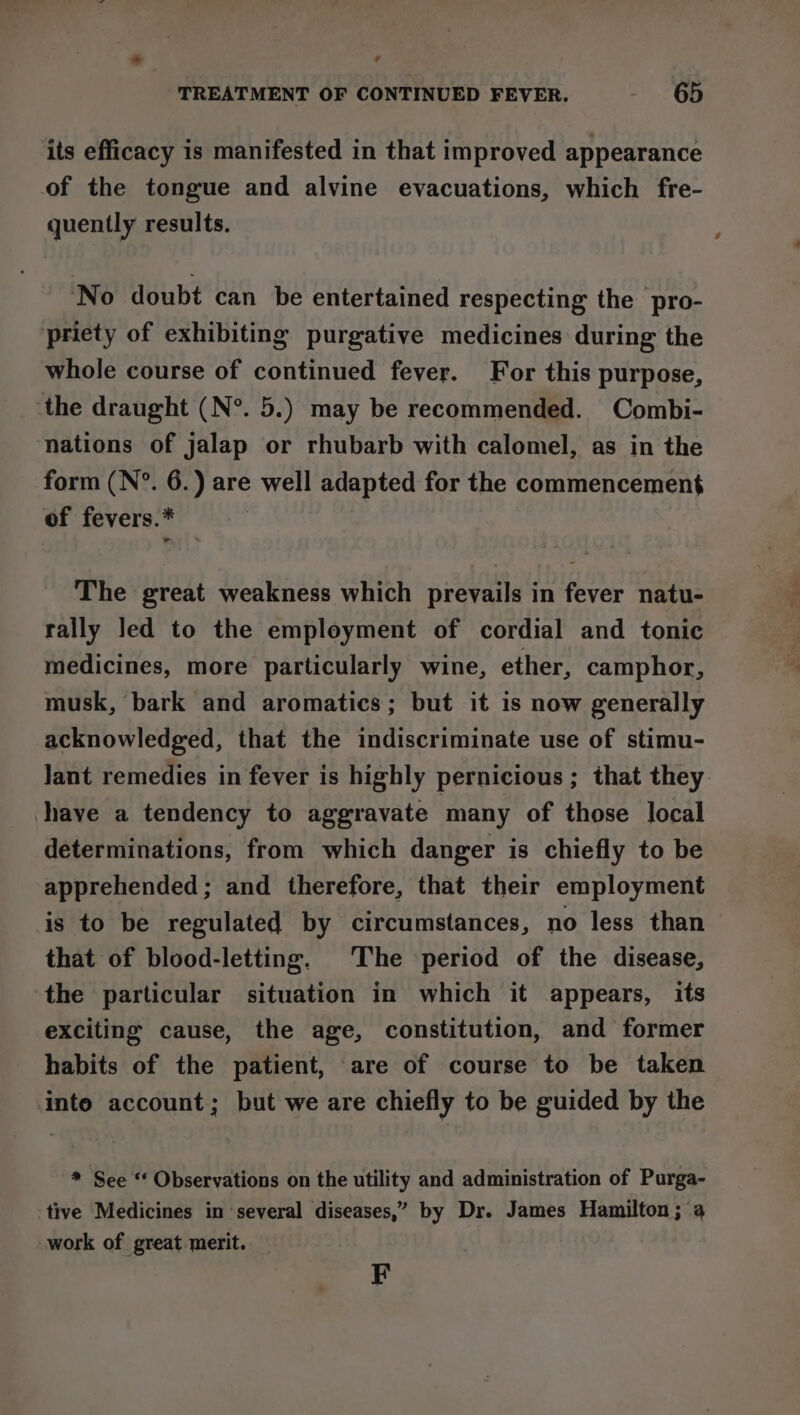 ~ A TREATMENT OF CONTINUED FEVER. - 65 its efficacy is manifested in that improved appearance of the tongue and alvine evacuations, which fre- quently results. No doubt can be entertained respecting the pro- priety of exhibiting purgative medicines during the whole course of continued fever. For this purpose, ‘the draught (N°. 5.) may be recommended. Combi- nations of jalap or rhubarb with calomel, as in the form (N°. 6.) are well adapted for the commencement of fevers.* The great weakness which prevails in fever natu- rally led to the employment of cordial and tonic medicines, more particularly wine, ether, camphor, musk, bark and aromatics; but it is now generally acknowledged, that the indiscriminate use of stimu- lant remedies in fever is highly pernicious ; that they shave a tendency to aggravate many of those local determinations, from which danger is chiefly to be apprehended; and therefore, that their employment is to be regulated by circumstances, no less than that of blood-letting. The period of the disease, the particular situation in which it appears, its exciting cause, the age, constitution, and former habits of the patient, are of course to be taken into account; but we are chiefly to be guided by the * See “ Observations on the utility and administration of Purga- tive Medicines in ‘several diseases,” by Dr. James Hamilton; 4 work of great merit. F