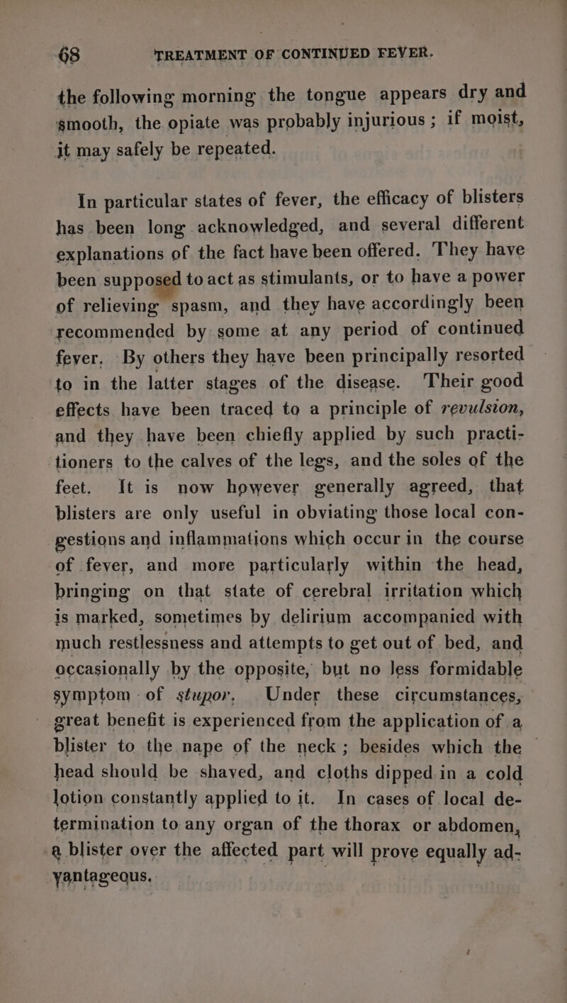 the following morning the tongue appears dry and smooth, the opiate was probably injurious ; if moist, it may safely be repeated. In particular states of fever, the efficacy of blisters has been long acknowledged, and several different explanations of the fact have been offered. ‘They have been supposed to act as stimulants, or to have a power of relieving spasm, and they have accordingly been recommended by some at any period of continued fever. By others they have been principally resorted to in the latter stages of the disease. Their good effects have been traced to a principle of revulszon, and they have been chiefly applied by such practi- tioners to the calves of the legs, and the soles of the feet. It is now however generally agreed, that blisters are only useful in obviating those local con- gestions and inflammations which occur in the course of fever, and more particularly within the head, bringing on that state of cerebral irritation which is marked, sometimes by delirium accompanied with much restlessness and attempts to get out of bed, and occasionally by the opposite, but no less formidable symptom of stupor, Under these circumstances, great benefit is experienced from the application of a blister to the nape of the neck; besides which the © head should be shaved, and cloths dipped in a cold lotion constantly applied to it. In cases of local de- termination to any organ of the thorax or abdomen, a blister over the affected part will prove equally ad- yantagequs,