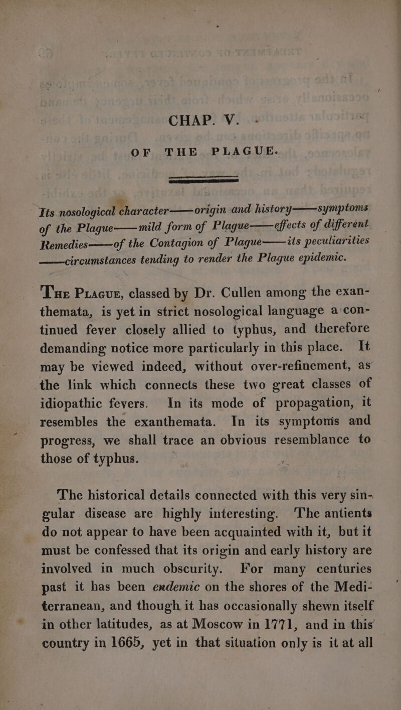 OF THE PLAGUE. ners ta SESS, Tis nosological character origin and history symptoms of the Plague mild form of Plague effects of different its peculiarities Remedies of the Contagion of Plague circumstances tending to render the Plague epidemic. Tur Pracus, classed by Dr. Cullen among the exan- themata, is yet in strict nosological language a:con- tinued fever closely allied to typhus, and therefore demanding notice more particularly in this place. It may be viewed indeed, without over-refinement, as the link which connects these two great classes of idiopathic fevers. In its mode of propagation, it resembles the exanthemata. In its symptoms and progress, we shall trace an obvious resemblance to those of typhus. The historical details connected with this very sin- gular disease are highly interesting. The antients do not appear to have been acquainted with it, but it must be confessed that its origin and early history are involved in much obscurity. For many centuries past it has been exdemic on the shores of the Medi- terranean, and though it has occasionally shewn itself in other latitudes, as at Moscow in 1771, and in this’ country in 1665, yet in that situation only is it at all