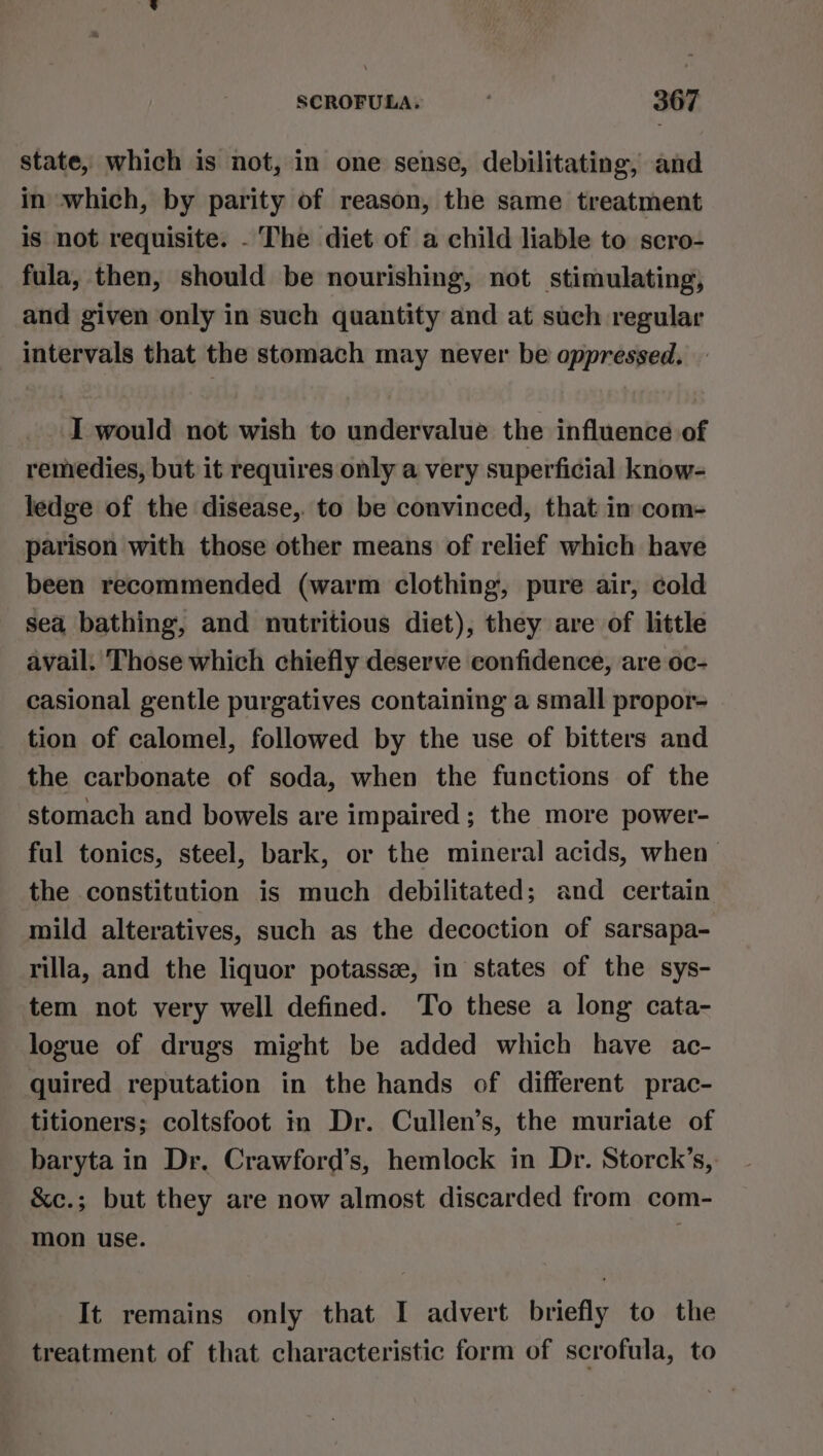 state, which is not, in one sense, debilitating, and in which, by parity of reason, the same treatment is not requisite. - The diet of a child liable to scro- fula, then, should be nourishing, not stimulating, and given only in such quantity and at such regular intervals that the stomach may never be oppressed. ‘I would not wish to undervalue the influence of remedies, but it requires only a very superficial know- ledge of the disease, to be convinced, that in com- parison with those other means of relief which have been recommended (warm clothing, pure air, cold sea bathing, and nutritious diet), they are of little avail. Those which chiefly deserve confidence, are oc- casional gentle purgatives containing a small propor- tion of calomel, followed by the use of bitters and the carbonate of soda, when the functions of the stomach and bowels are impaired; the more power- ful tonics, steel, bark, or the mineral acids, when the constitution is much debilitated; and certain mild alteratives, such as the decoction of sarsapa- rilla, and the liquor potassze, in states of the sys- tem not very well defined. To these a long cata- logue of drugs might be added which have ac- quired reputation in the hands of different prac- titioners; coltsfoot in Dr. Cullen’s, the muriate of baryta in Dr. Crawford’s, hemlock in Dr. Storck’s, &amp;c.; but they are now almost discarded from com- mon use. | It remains only that I advert briefly to the treatment of that characteristic form of scrofula, to