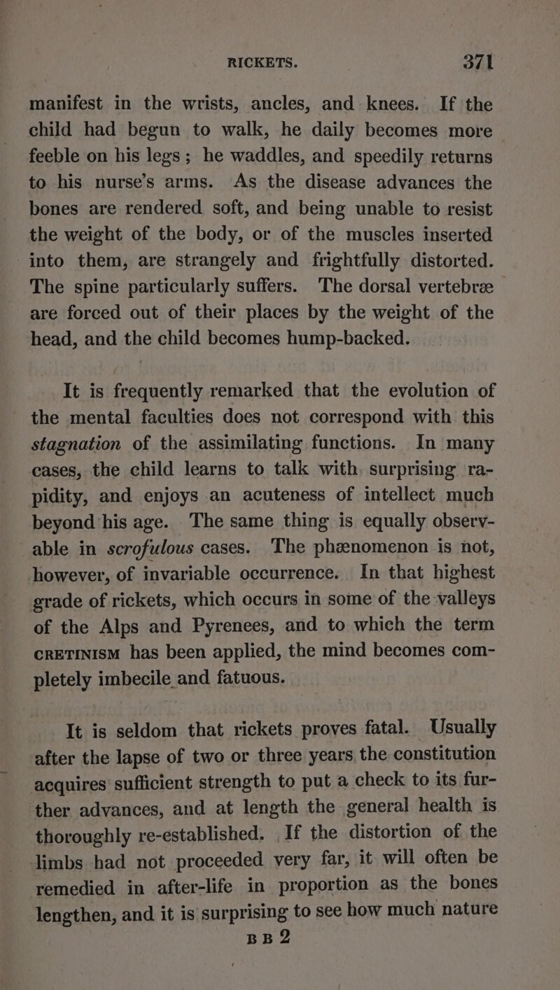 manifest in the wrists, ancles, and knees. If the child had begun to walk, he daily becomes more feeble on his legs ; he waddles, and speedily returns to his nurse’s arms. As the disease advances the bones are rendered soft, and being unable to resist the weight of the body, or of the muscles inserted into them, are strangely and frightfully distorted. The spine particularly suffers. The dorsal vertebrae — are forced out of their places by the weight of the head, and the child becomes hump-backed. It is frequently remarked that the evolution of the mental faculties does not correspond with this stagnation of the assimilating functions. In many cases, the child learns to talk with, surprising ra- pidity, and enjoys an acuteness of intellect much beyond his age. The same thing is equally obsery- able in scrofulous cases. The phenomenon is not, however, of invariable occurrence. In that highest grade of rickets, which occurs in some of the valleys of the Alps and Pyrenees, and to which the term CRETINISM has been applied, the mind becomes com- pletely imbecile and fatuous. It is seldom that rickets proves fatal. Usually after the lapse of two or three years the constitution acquires’ sufficient strength to put a check to its fur- ther advances, and at length the general health is thoroughly re-established. If the distortion of the limbs had not proceeded very far, it will often be remedied in after-life in proportion as the bones lengthen, and it is surprising to see how much nature BB 2