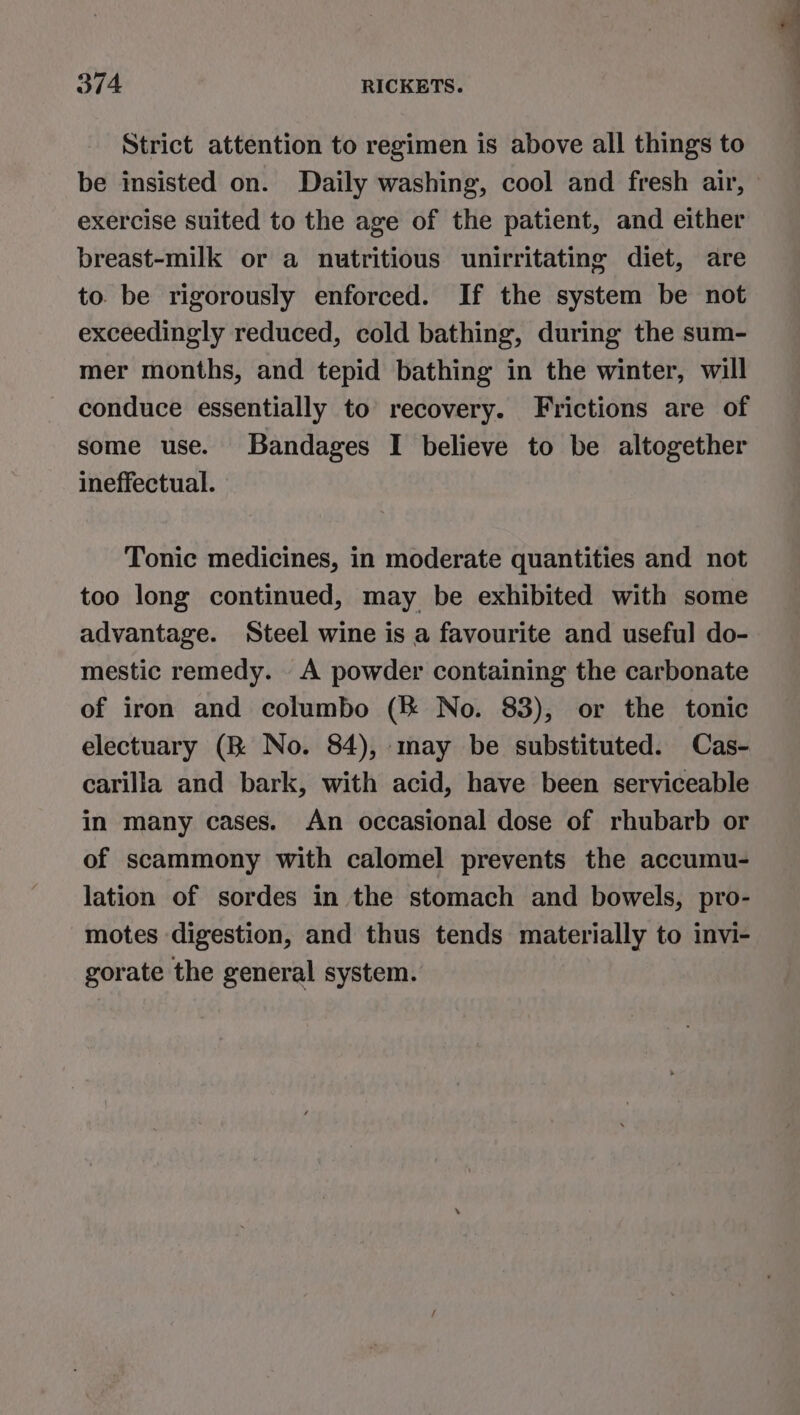 Strict attention to regimen is above all things to exercise suited to the age of the patient, and either breast-milk or a nutritious unirritating diet, are to. be rigorously enforced. If the system be not exceedingly reduced, cold bathing, during the sum- mer months, and tepid bathing in the winter, will conduce essentially to recovery. Frictions are of some use. Bandages I believe to be altogether ineffectual. Tonic medicines, in moderate quantities and not too long continued, may be exhibited with some advantage. Steel wine is a favourite and useful do- mestic remedy. A powder containing the carbonate of iron and columbo (&amp; No. 83), or the tonic electuary (KR No. 84), may be substituted. Cas- carilla and bark, with acid, have been serviceable in many cases. An occasional dose of rhubarb or of scammony with calomel prevents the accumu- lation of sordes in the stomach and bowels, pro- motes digestion, and thus tends materially to invi- gorate the general system.