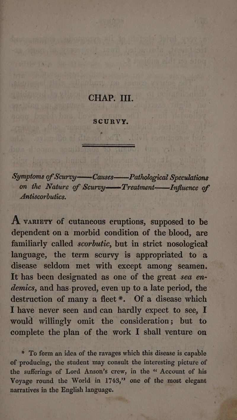 SCURVY. e Symptoms of Scurvy——Causes on the Nature of Scurvy Antiscorbutics. Pathological Speculations L'reatment——Influence of A vartety of cutaneous eruptions, supposed to be dependent on a morbid condition of the blood, are familiarly called scorbutic, but in strict nosological language, the term scurvy is appropriated to a disease seldom met with except among seamen. It has been designated as one of the great sea en- demics, and has-proved, even up to a late period, the destruction of many a fleet *. Of a disease which would willingly omit the consideration; but to complete the plan of the work I shall venture on * To form an idea of the ravages which this disease is capable of producing, the student may consult the interesting picture of the sufferings of Lord Anson’s crew, in the ‘ Account of his - Voyage round the World in 1743,” one of the most elegant narratives in the English language.