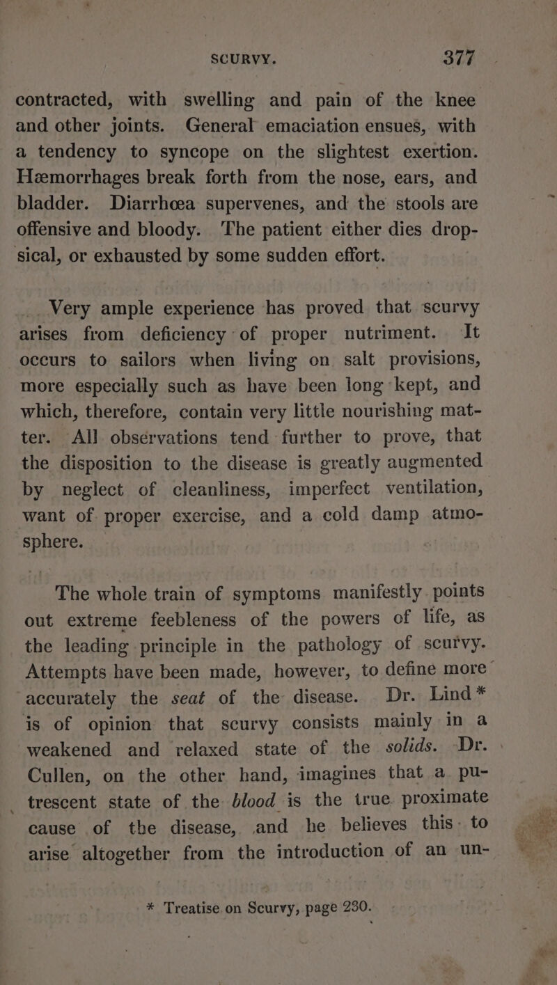 SCURVY. Bee and other joints. General emaciation ensues, with a tendency to syncope on the slightest exertion. Hezemorrhages break forth from the nose, ears, and bladder. Diarrhoea supervenes, and the stools are offensive and bloody. The patient either dies drop- sical, or exhausted by some sudden effort. __ Very ample experience has proved that scurvy arises from deficiency of proper nutriment. It occurs to sailors when living on. salt provisions, more especially such as have been long kept, and which, therefore, contain very little nourishing mat- ter. All observations tend further to prove, that the disposition to the disease is greatly augmented by neglect of cleanliness, imperfect ventilation, want of proper exercise, and a cold damp atmo- sphere. The whole train of symptoms manifestly points out extreme feebleness of the powers of life, as the leading principle in the pathology of scurvy. accurately the seat of the disease. Dr. Lind* is of opinion that scurvy consists mainly in a weakened and relaxed state of the solids. Dr. Cullen, on the other hand, imagines that a. pu- _ trescent state of the blood is the true proximate cause of the disease, and he believes this. to arise altogether from the introduction of an un- * Treatise on Scurvy, page 230.