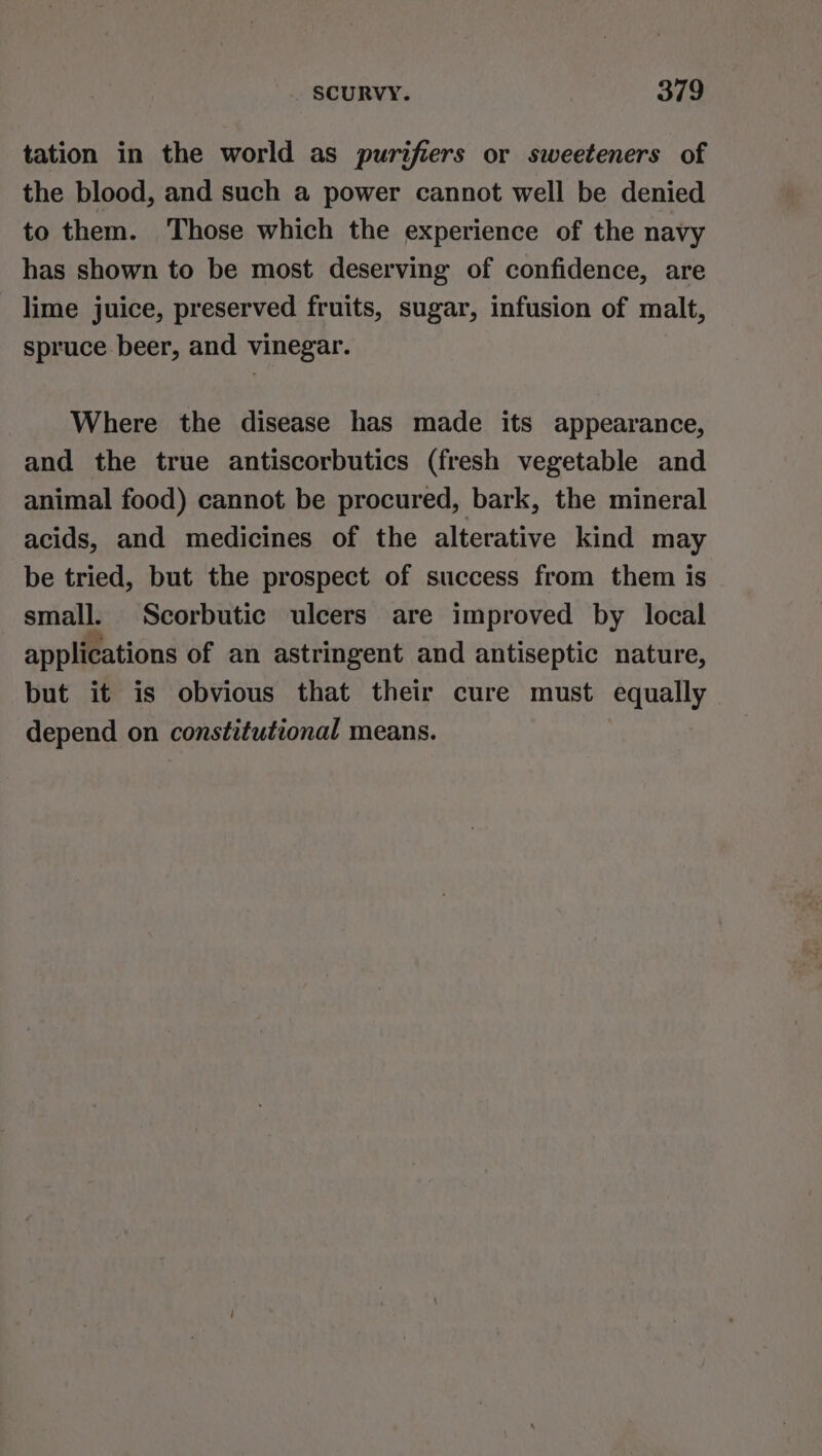 tation in the world as purifiers or sweeteners of the blood, and such a power cannot well be denied to them. Those which the experience of the navy has shown to be most deserving of confidence, are lime juice, preserved fruits, sugar, infusion of malt, spruce beer, and vinegar. Where the disease has made its appearance, and the true antiscorbutics (fresh vegetable and animal food) cannot be procured, bark, the mineral acids, and medicines of the alterative kind may be tried, but the prospect of success from them is small. Scorbutic ulcers are improved by local applications of an astringent and antiseptic nature, but it is obvious that their cure must equally depend on constitutional means.