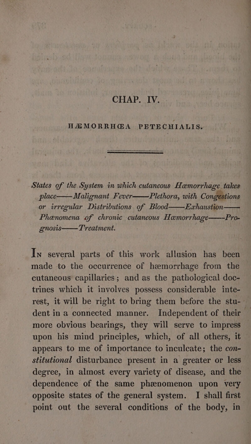 HMMORRHGA PETECHIALIS,. place Malignant Fever Plethora, with Congestions or trregular Distributions of Blood Exhaustion Phenomena of chronic cutaneous Homorrhage—-Pro- gnosis Treatment. In several parts of this work allusion has been made to the occurrence of hemorrhage from the cutaneous capillaries; and as the pathological doc- trines which it involves possess considerable inte- —~ © more obvious bearings, they will serve to impress upon his mind principles, which, of all others, it appears to me of importance to inculcate; the con- stitutional disturbance present in a greater or less degree, in almost every variety of disease, and the dependence of the same phznomenon upon very opposite states of the general system. I shall first point out the several conditions of the body, in