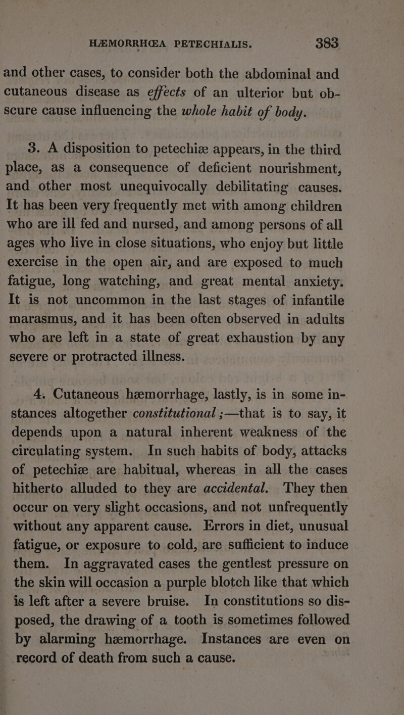 and other cases, to consider both the abdominal and cutaneous disease as effects of an ulterior but ob- scure cause influencing the whole habit of body. 3. A disposition to petechize appears, in the third place, as a consequence of deficient nourishment, and other most unequivocally debilitating causes. It has been very frequently met with among children who are ill fed and nursed, and among persons of all ages who live in close situations, who enjoy but little exercise in the open air, and are exposed to much fatigue, long watching, and great mental anxiety. It is not uncommon in the last stages of infantile marasmus, and it has been often observed in adults who are left in a state of great exhaustion by any severe or protracted illness. 4, Cutaneous hemorrhage, lastly, is in some in- stances altogether constitutional ;—that is to say, it depends upon a natural inherent weakness of the circulating system. In such habits of body, attacks of petechiz are habitual, whereas in all the cases hitherto alluded to they are accidental. ‘They then occur on very slight occasions, and not unfrequently without any apparent cause. Errors in diet, unusual fatigue, or exposure to cold, are sufficient to induce them. In aggravated cases the gentlest pressure on the skin will occasion a purple blotch like that which is left after a severe bruise. In constitutions so dis- posed, the drawing of a tooth is sometimes followed by alarming hemorrhage. Instances are even on record of death from such a cause.