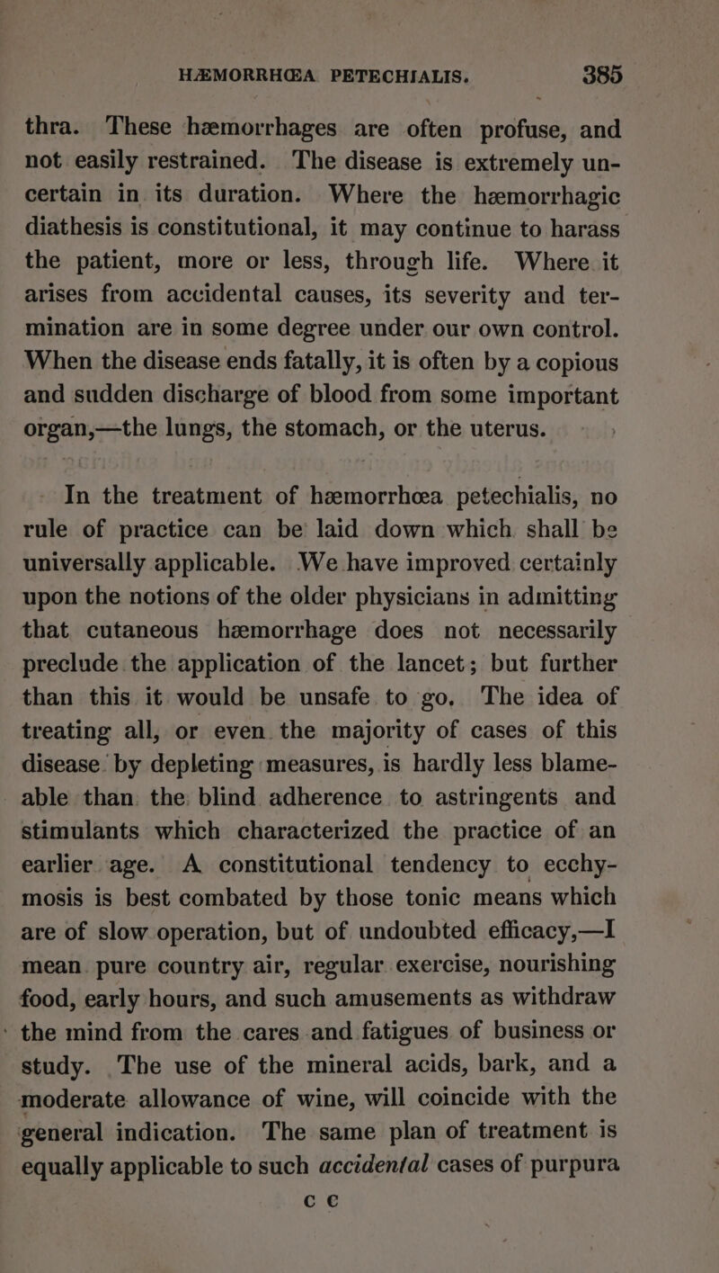 thra. These hemorrhages are often profuse, and not easily restrained. The disease is extremely un- certain in its duration. Where the hemorrhagic diathesis is constitutional, it may continue to harass the patient, more or less, through life. Where. it arises from accidental causes, its severity and ter- mination are in some degree under our own control. When the disease ends fatally, it is often by a copious and sudden discharge of blood from some important organ,—the lungs, the stomach, or the uterus. In the treatment of hzemorrheea petechialis, no rule of practice can be laid down which. shall be universally applicable. We have improved certainly upon the notions of the older physicians in admitting that cutaneous hzmorrhage does not necessarily preclude the application of the lancet; but further than this it would be unsafe to go. The idea of treating all, or even the majority of cases of this disease by depleting measures, is hardly less blame- _ able than. the: blind adherence to astringents and stimulants which characterized the practice of an earlier age. A constitutional tendency to ecchy- mosis is best combated by those tonic means which are of slow operation, but of undoubted efficacy,—I mean. pure country air, regular exercise, nourishing food, early hours, and such amusements as withdraw ' the mind from the cares and fatigues of business or study. The use of the mineral acids, bark, and a moderate allowance of wine, will coincide with the general indication. The same plan of treatment. is equally applicable to such accidenfal cases of purpura ce