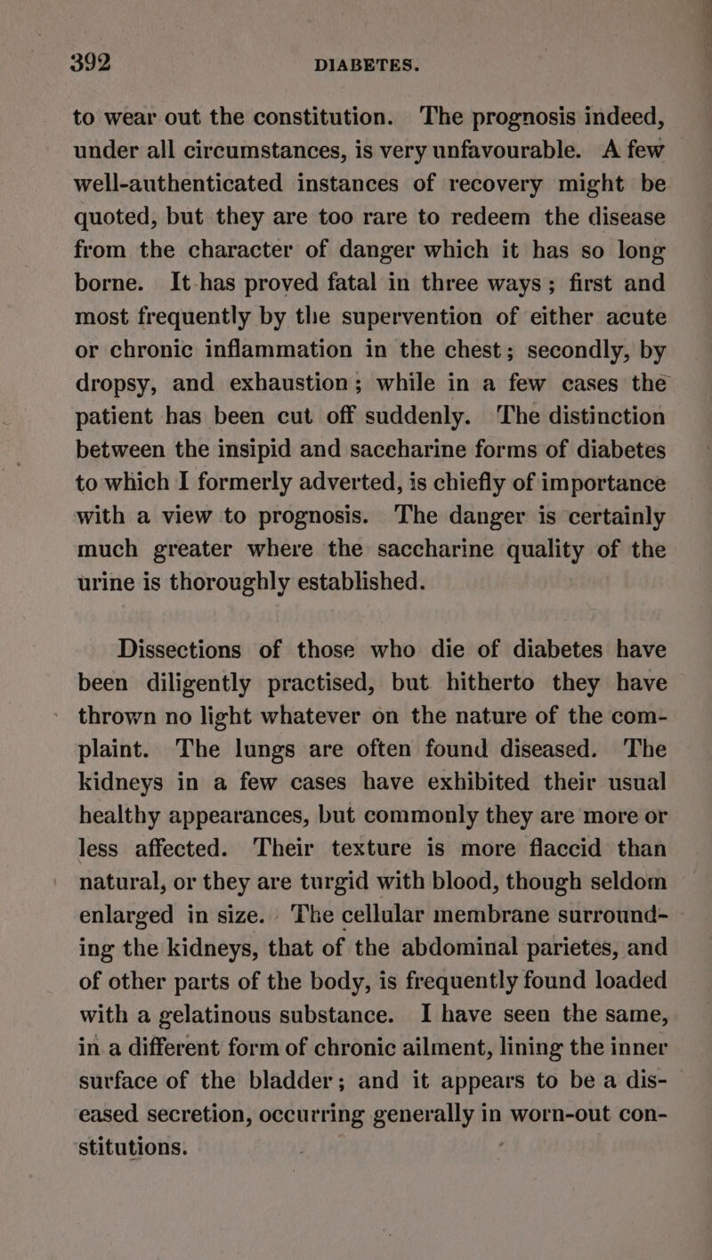 to wear out the constitution. The prognosis indeed, under all circumstances, is very unfavourable. A few well-authenticated instances of recovery might be quoted, but they are too rare to redeem the disease from the character of danger which it has so long borne. It-has proved fatal in three ways; first and most frequently by the supervention of either acute or chronic inflammation in the chest; secondly, by patient has been cut off suddenly. The distinction between the insipid and saccharine forms of diabetes to which I formerly adverted, is chiefly of importance with a view to prognosis. The danger is certainly much greater where the saccharine quality of the urine is thoroughly established. Dissections of those who die of diabetes have been diligently practised, but hitherto they have thrown no light whatever on the nature of the com- plaint. The lungs are often found diseased. The kidneys in a few cases have exhibited their usual healthy appearances, but commonly they are more or less affected. Their texture is more flaccid than natural, or they are turgid with blood, though seldom enlarged in size. The cellular membrane surround- ing the kidneys, that of the abdominal parietes, and of other parts of the body, is frequently found loaded with a gelatinous substance. I have seen the same, in a different form of chronic ailment, lining the inner eased secretion, occurring generally in worn-out con- stitutions.