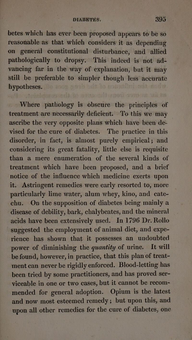 betes which has ever been proposed appears to be so reasonable as that which considers’ it as depending on general constitutional disturbance, and allied pathologically to dropsy. This indeed is not ad- vancing far in the way of explanation, but it may still be preferable to simpler though less’ accurate hypotheses. Where pathology is obscure the principles of treatment are necessarily deficient. ‘To this we may ascribe the very opposite plans which have been de- vised for the cure of diabetes. The practice in this disorder, in fact, is almost purely empirical; and considering its great fatality, little else is requisite than a mere enumeration of the several kinds of treatment which have been proposed, and a brief notice of the influence which medicine exerts upon it. Astringent remedies were early resorted to, more particularly lime water, alum whey, kino, and cate- chu. On the supposition of diabetes being mainly a disease of debility, bark, chalybeates, and the mineral acids have been extensively used. In 1796 Dr. Rollo suggested the employment of animal diet, and expe- rience has shown that it possesses an undoubted power of diminishing the quantity of urine. It will be found, however, in practice, that this plan of treat- ment can never be rigidly enforced. Blood-letting has been tried by some practitioners, and has proved ser- viceable in one or two cases, but it cannot be recom- mended for general adoption. Opium is the latest and now most esteemed remedy; but upon this, and upon all other remedies for the cure of diabetes, one