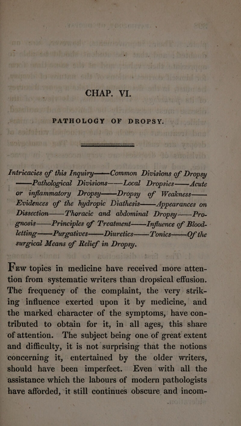 CHAP. VI. PATHOLOGY OF DROPSY. Intricacies of this Inqury Common Divisions of Dropsy Pathological Divisions———Local Dropsies-—— Acute or inflammatory Dropsy Dropsy of Weakness Evidences of the hydropic Diathesis—— Appearances on Dissection Thoracic and abdominal. Dropsy~—Pro- gnosis Principles of Treatment Influence of Blood- letting ——Purgatives——Diuretics Tonics Of the surgical Means of Relief in Dropsy. Few topics in medicine have received more atten- tion from systematic writers than dropsical effusion. The frequency of the complaint, the very strik- ing influence exerted upon it by medicine, and the marked character of the symptoms, have con- tributed to obtain for it, in all ages, this share of attention. The subject being one of great extent and difficulty, it is not surprising that the notions concerning it, entertained by the older writers, should have been imperfect. Even with all the assistance which the labours of modern pathologists have afforded, “it still continues obscure and incom-