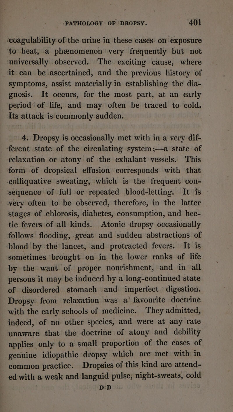 ‘coagulability of the urine in these cases on exposure to heat, a phzenomenon very frequently but not universally observed. The exciting cause, where it can be-ascertained, and the previous history of symptoms, assist materially in establishing the dia- gnosis. It occurs, for the most part, at an early period of life, and may often be traced to cold. Its attack is commonly sudden. 4. Dropsy is occasionally met with in a very dif- ferent state of the circulating system ;—a state of relaxation or atony of the exhalant vessels. This form of dropsical effusion corresponds with that colliquative sweating, which is the frequent con- sequence of full or repeated blood-letting. It is very often to be observed, therefore, in the latter | stages of chlorosis, diabetes, consumption, and hec- tic fevers of all kinds. Atonic dropsy occasionally follows flooding, great and sudden abstractions of blood by the lancet, and protracted fevers. It is sometimes brought on in the lower ranks of life by the want of proper nourishment, and in all persons it may be induced by a long-continued state of disordered stomach and imperfect digestion. Dropsy from relaxation was a’ favourite doctrine with the early schools of medicine. ‘They admitted, indeed, of no other species, and were at any rate unaware that the doctrine of atony and debility applies only to a small proportion of the cases of genuine idiopathic dropsy which are met with in common practice. Dropsies of this kind are attend- ed with a weak and languid pulse, night-sweats, cold | D:D