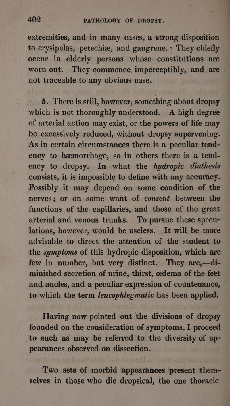 extremities, and in many cases, a strong disposition to erysipelas, petechize, and gangrene. &gt; They chiefly occur in elderly persons whose constitutions are worn out. They commence. imperceptibly, and, are not traceable to any obvious case. 5. There is still, however, something about dropsy which is not thoroughly understood. A high degree of arterial action may exist, or the powers of life may be excessively reduced, without dropsy supervening. As in certain circumstances there is a peculiar tend- ency to hemorrhage, so in others there is a tend- ency to dropsy. In what the hydropic diathesis consists, it is impossible to define with any accuracy. Possibly it may depend on some condition of the nerves; or on some want of consent between the functions of the capillaries, and those of the great arterial and venous trunks. To pursue these specu- lations, however, would be useless. It will be more advisable to direct the attention of the student to the symptoms of this hydropic disposition, which are few in number, but very distinct. They are,—di- minished secretion of urine, thirst, oedema of the feet and. ancles, and a peculiar expression of countenance, to which the term lewcophlegmatic has been applied. Having now pointed out the divisions of dropsy founded on the consideration of symptoms, I proceed to such as may be referred to the diversity of gs) pearances observed on dissection. Two sets of morbid bintihiartihnoes present them- selves in those who die dropsical, the one thoracic