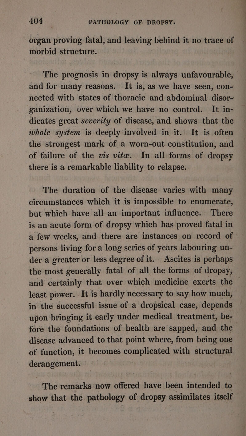 organ proving fatal, and ssbelapag behind it no trace of morbid structure. The prognosis in dropsy is always unfavourable, — and for many reasons. It is, as we have seen, con- nected with states of thoracic and abdominal disor- ganization, over which we have no control. It in- dicates great severity of disease, and shows that the whole system is deeply involved in it. It is often the strongest mark of a worn-out constitution, and of failure of the vis vite. In all forms of dropsy there is a remarkable liability to relapse. The duration of the disease varies with many circumstances which it is impossible to enumerate, but which have all an important influence. There is an acute form of dropsy which has proved fatal in a few weeks, and there are instances on record of persons living for a long series of years labouring un- der a greater or less degree of it. Ascites is perhaps the most generally fatal of all the forms of dropsy, and certainly that over which medicine exerts the least power. It is hardly necessary to say how much, in the successful issue of a dropsical case, depends upon bringing it early under medical treatment, be- fore the foundations of health are sapped, and the disease advanced to that point where, from being one of function, it becomes complicated with structural derangement. : The remarks now offered have been intended to show that the pathology of dropsy assimilates itself