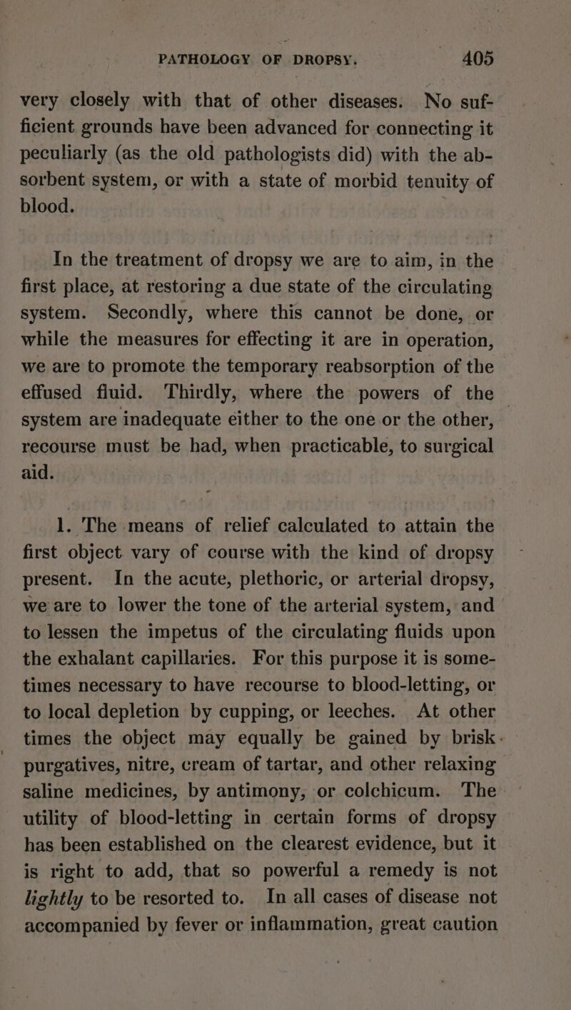 very closely with that of other diseases. No suf- ficient. grounds have been advanced for connecting it peculiarly (as the old pathologists did) with the ab- sorbent system, or with a state of morbid tenuity of blood. In the treatment of dropsy we are to aim, in the first place, at restoring a due state of the circulating system. Secondly, where this cannot be done, or while the measures for effecting it are in operation, we are to promote the temporary reabsorption of the effused fluid. Thirdly, where the powers of the | system are inadequate either to the one or the other, recourse must be had, when practicable, to surgical aid. 1. The means of relief calculated to attain the first object. vary of course with the kind of dropsy present. In the acute, plethoric, or arterial dropsy, we are to lower the tone of the arterial system, and to lessen the impetus of the circulating fluids upon the exhalant capillaries. For this purpose it is some- times necessary to have recourse to blood-letting, or to local depletion by cupping, or leeches. At other times the object may equally be gained by brisk. purgatives, nitre, cream of tartar, and other relaxing saline medicines, by antimony, or colchicum. The utility of blood-letting in certain forms of dropsy has been established on the clearest evidence, but it is right to add, that so powerful a remedy is not lightly to be resorted to. In all cases of disease not accompanied by fever or inflammation, great caution