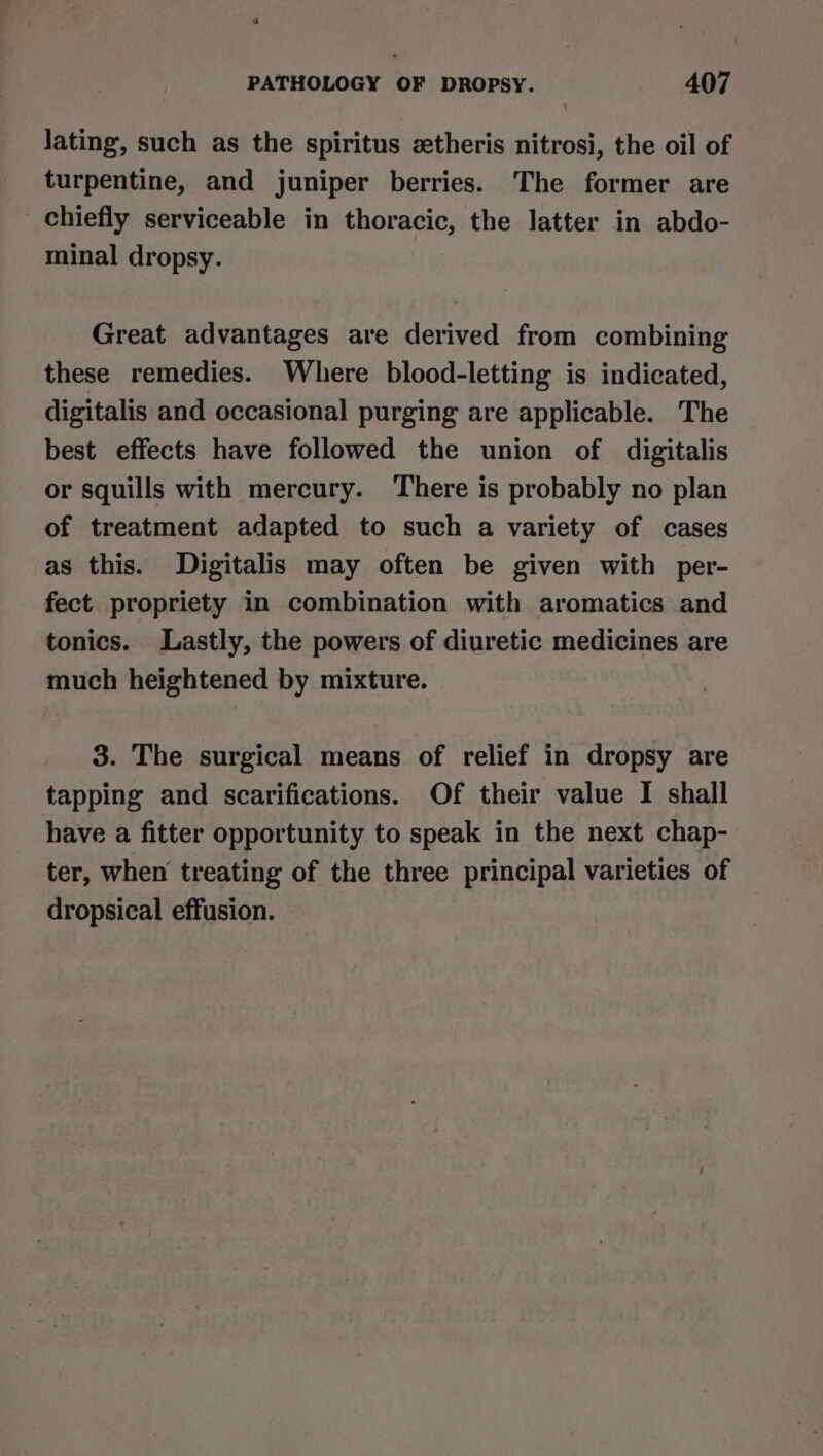 lating, such as the spiritus ztheris nitrosi, the oil of turpentine, and juniper berries. The former are chiefly serviceable in thoracic, the latter in abdo- minal dropsy. Great advantages are derived from combining these remedies. Where blood-letting is indicated, digitalis and occasional purging are applicable. The best effects have followed the union of digitalis or squills with mercury. There is probably no plan of treatment adapted to such a variety of cases as this. Digitalis may often be given with per- fect propriety in combination with aromatics and tonics. Lastly, the powers of diuretic medicines are much heightened by mixture. 3. The surgical means of relief in dropsy are tapping and scarifications. Of their value I shall have a fitter opportunity to speak in the next chap- ter, when treating of the three principal varieties of dropsical effusion.