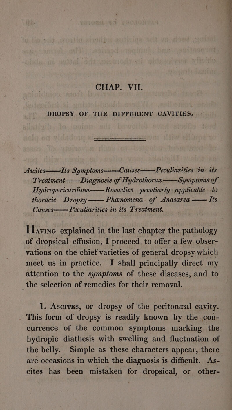 CHAP. VIL. Ascites—Its Symptoms Causes——Peculiarities in: its Treatment Diagnosis of Hydrothorax Symptoms of Hydropericardium Remedies peculiarly applicable to thoracic Dropsy—— Phenomena of Anasarea —— Its Causes Peculiarities in its Treatment. Havine explained in the last chapter the pathology of dropsical effusion, I proceed to offer a few obser- vations on the chief varieties of general dropsy which meet us in practice. I shall principally direct my attention to the symptoms of these diseases, and to the selection of remedies for their removal. _ This form of dropsy is readily known by the con- currence of the common symptoms marking the hydropic diathesis with swelling and fluctuation of the belly. Simple as these characters appear, there are occasions in which the diagnosis is difficult. As- cites has been mistaken for dropsical, or other- esim aa