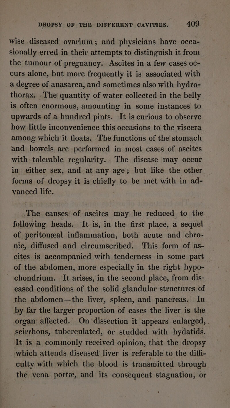 wise diseased ovarium; and physicians have occa- sionally erred in their attempts to distinguish it from | the tumour.of pregnancy. Ascites in a few cases oc- curs alone, but more frequently it is associated with a degree of anasarca, and sometimes also with hydro- thorax. .The quantity of water collected in the belly is often enormous, amounting in some instances to upwards of a hundred pints. It is curious to observe how little inconvenience this occasions to the viscera among which it floats. The functions of the stomach and bowels are performed in most cases of ascites with tolerable regularity... The disease may occur in either sex, and at any age; but like the other forms of dropsy it is ebtety to be met with in ad- vanced life. ‘The. causes’ of ascites may be reduced to the following heads. ‘It is, in the first place, a sequel of peritonzal inflammation, both acute and chro- ic, diffused and circumscribed. This form of as- cites 1s accompanied with tenderness in some part of the abdomen, more especially in the right hypo- - chondrium. ‘It arises, in the second place, from dis- eased conditions of the solid glandular structures of the abdomen—the liver, spleen, and pancreas. In by far the larger proportion of cases the liver is the organ’ affected. On dissection it appears enlarged, . scirrhous, tuberculated, or studded with hydatids. It is a commonly received opinion, that the dropsy which attends diseased liver is referable to the diffi- culty with which the blood is transmitted through the vena porte, and its consequent stagnation, or