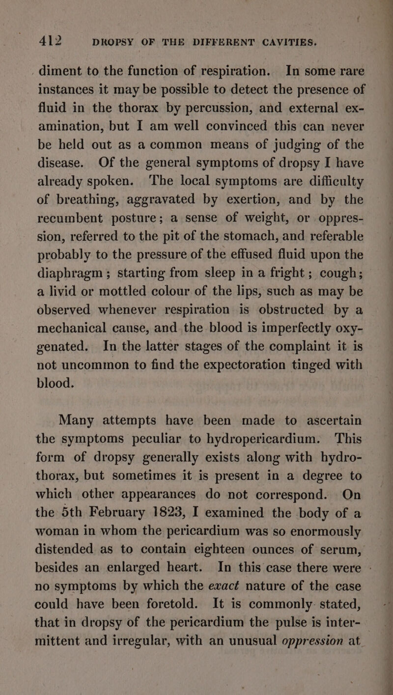 . diment to the function of respiration. In some rare instances it may be possible to detect the presence of fluid in the thorax by percussion, and external ex- amination, but I am well convinced this can never be held out as a common means of judging of the disease. Of the general symptoms of dropsy I have already spoken. ‘The local symptoms are difficulty of breathing, aggravated by exertion, and by the recumbent posture; a sense of weight, or oppres- sion, referred to the pit of the stomach, and referable probably to the pressure of the effused fluid upon the diaphragm ; starting from sleep in a fright; cough; a livid or mottled colour of the lips, such as may be observed whenever respiration is obstructed by a mechanical cause, and the blood is imperfectly oxy- genated. In the latter stages of the complaint it is not uncommon to find the expectoration tinged with blood. Many attempts have been made to ascertain the symptoms peculiar to hydropericardium. This form of dropsy generally exists along with hydro- thorax, but sometimes it is present in a degree to which other appearances do not correspond. On the 5th February 1823, I examined the body of a woman in whom the pericardium was so enormously distended as to contain eighteen ounces of serum, besides an enlarged heart. In this case there were - no symptoms by which the exact nature of the case could have been foretold. It is commonly: stated, that in dropsy of the pericardium the pulse is inter-— mittent and irregular, with an unusual oppression at.