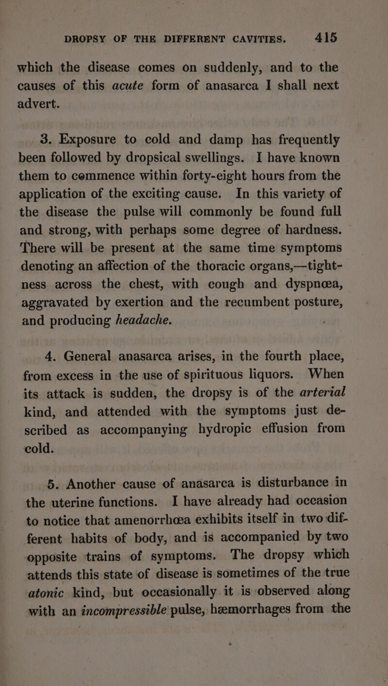 which the disease comes on suddenly, and to the causes of this acufe form of anasarca I shall next advert. 3. Exposure to cold and damp has frequently been followed by dropsical swellings. I have known them to commence within forty-eight hours from the application of the exciting cause. In this variety of the disease the pulse will commonly be found full and strong, with perhaps some degree of hardness. There will be present at the same time symptoms denoting an affection of the thoracic organs,—tight- ness across the chest, with cough and dyspnea, aggravated by exertion and the recumbent posture, and producing headache. 4. General anasarca arises, in the fourth place, from excess in the use of spirituous liquors. When its attack is sudden, the dropsy is of the arterial kind, and attended with the symptoms just de- scribed as accompanying hydropic effusion from cold. 5. Another cause of anasarca is disturbance in the uterine functions. I have already had occasion to notice that amenorrhoea exhibits itself in two dif- ferent habits of body, and is accompanied by two opposite trains of symptoms. The dropsy which attends this state of disease is sometimes of the true atonic kind, but occasionally it is observed along with an incompressible pulse, heemorrhages from the