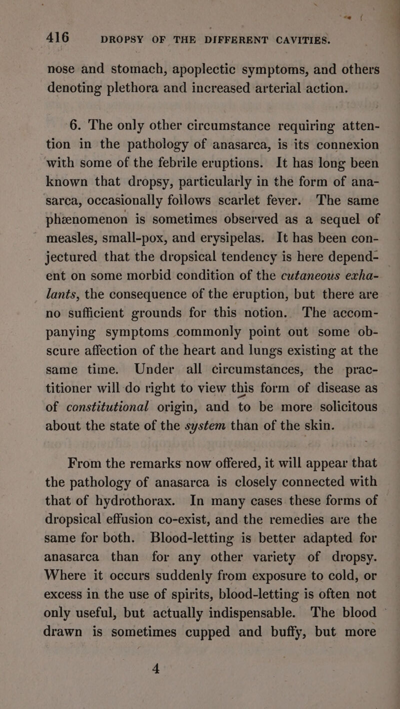 nose and stomach, apoplectic symptoms, and others denoting plethora and increased arterial action. 6. The only other circumstance requiring atten- tion in the pathology of anasarca, is its connexion with some of the febrile eruptions. It has long been known that dropsy, particularly in the form of ana- sarca, occasionally follows scarlet fever. The same phzenomenon is sometimes observed as a sequel of measles, small-pox, and erysipelas. It has been con- jectured that the dropsical tendency is here depend- ent on some morbid condition of the cutaneous exha- lants, the consequence of the eruption, but there are no sufficient grounds for this notion. The accom- panying symptoms commonly point out some ob- scure affection of the heart and lungs existing at the same time. Under all circumstances, the prac- titioner will-do right to view this form of disease as of constitutional origin, and to be more solicitous about the state of the system than of the skin. From the remarks now offered, it will appear that the pathology of anasarca is closely connected with that of hydrothorax. In many cases these forms of dropsical effusion co-exist, and the remedies are the same for both. Blood-letting is better adapted for anasarca than for any other variety of dropsy. Where it occurs suddenly from exposure to cold, or excess in the use of spirits, blood-letting is often not only useful, but actually indispensable. The blood ~ drawn is sometimes cupped and buffy, but more 4