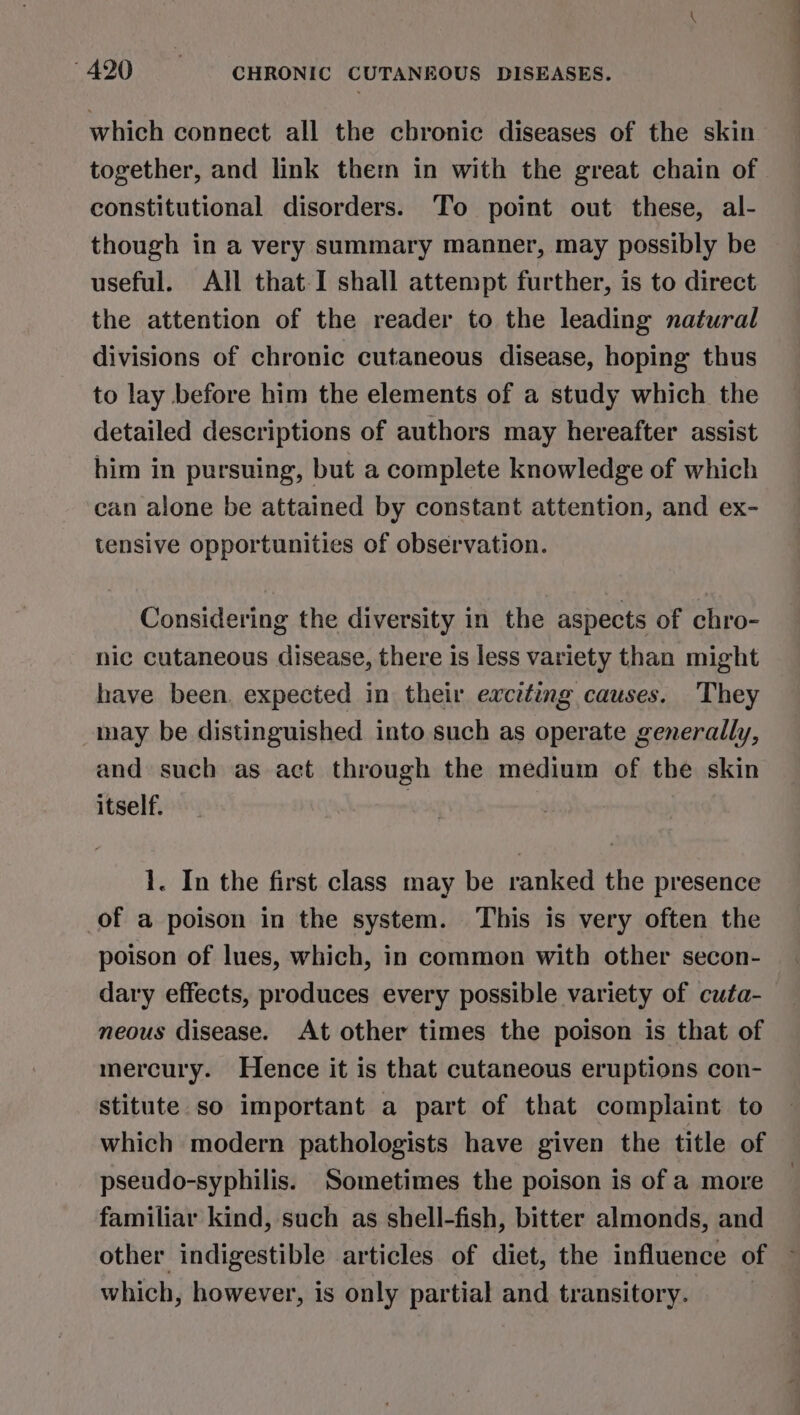 which connect all the chronic diseases of the skin together, and link them in with the great chain of constitutional disorders. To point out these, al- though in a very summary manner, may possibly be useful. All that I shall attempt further, is to direct the attention of the reader to the leading natural divisions of chronic cutaneous disease, hoping thus to lay before him the elements of a study which the detailed descriptions of authors may hereafter assist him in pursuing, but a complete knowledge of which can alone be attained by constant attention, and ex- tensive opportunities of observation. Considering the diversity in the aspects of chro- nic cutaneous disease, there is less variety than might have been. expected in their exciting causes. They may be distinguished into such as operate generally, and such as act through the medium of the skin itself. 1. In the first class may be ranked the presence of a poison in the system. This is very often the poison of lues, which, in common with other secon- dary effects, produces every possible variety of cuta- neous disease. At other times the poison is that of mercury. Hence it is that cutaneous eruptions con- stitute so important a part of that complaint to which modern pathologists have given the title of pseudo-syphilis. Sometimes the poison is of a more familiar kind, such as shell-fish, bitter almonds, and other indigestible articles of diet, the influence of which, however, is only partial and transitory.