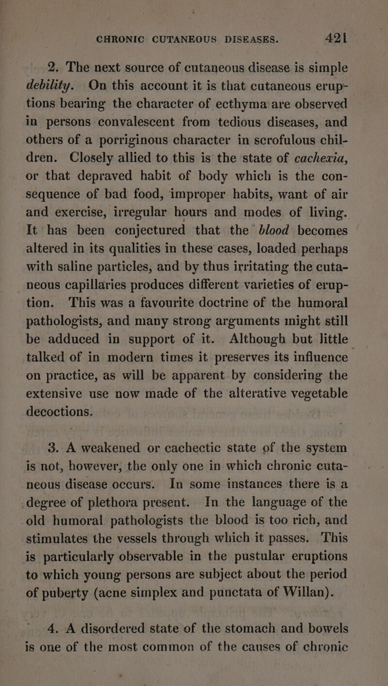 2. The next source of cutaneous disease is simple debility. On this account it is that cutaneous erup- tions bearing the character of ecthyma‘are observed in persons convalescent from tedious diseases, and others of a porriginous character in scrofulous chil- dren. Closely allied to this is the state of cachexia, or that depraved habit of body which is the con- sequence of bad food, improper habits, want of air and exercise, irregular hours and modes of living. It has been conjectured that the blood becomes | altered in its qualities in these cases, loaded perhaps with saline particles, and by thus irritating the cuta- neous capillaries produces different varieties of erup- tion. This was a favourite doctrine of the humoral pathologists, and many strong arguments might still be adduced in support of it. Although but little talked of in modern times it preserves its influence on practice, as will be apparent by considering the extensive use now made of the alterative vegetable decoctions. 3. A weakened or cachectic state of the system is not, however, the only one in which chronic cuta- neous disease occurs. In some instances there is a degree of plethora present. In the language of the -old humoral pathologists the blood is too rich, and stimulates the vessels through which it passes. ‘This is particularly observable in the pustular eruptions to which young persons are subject about the period of puberty (acne simplex and punctata of Willan). 4. A disordered state of the stomach and bowels is one of the most common of the causes of chronic