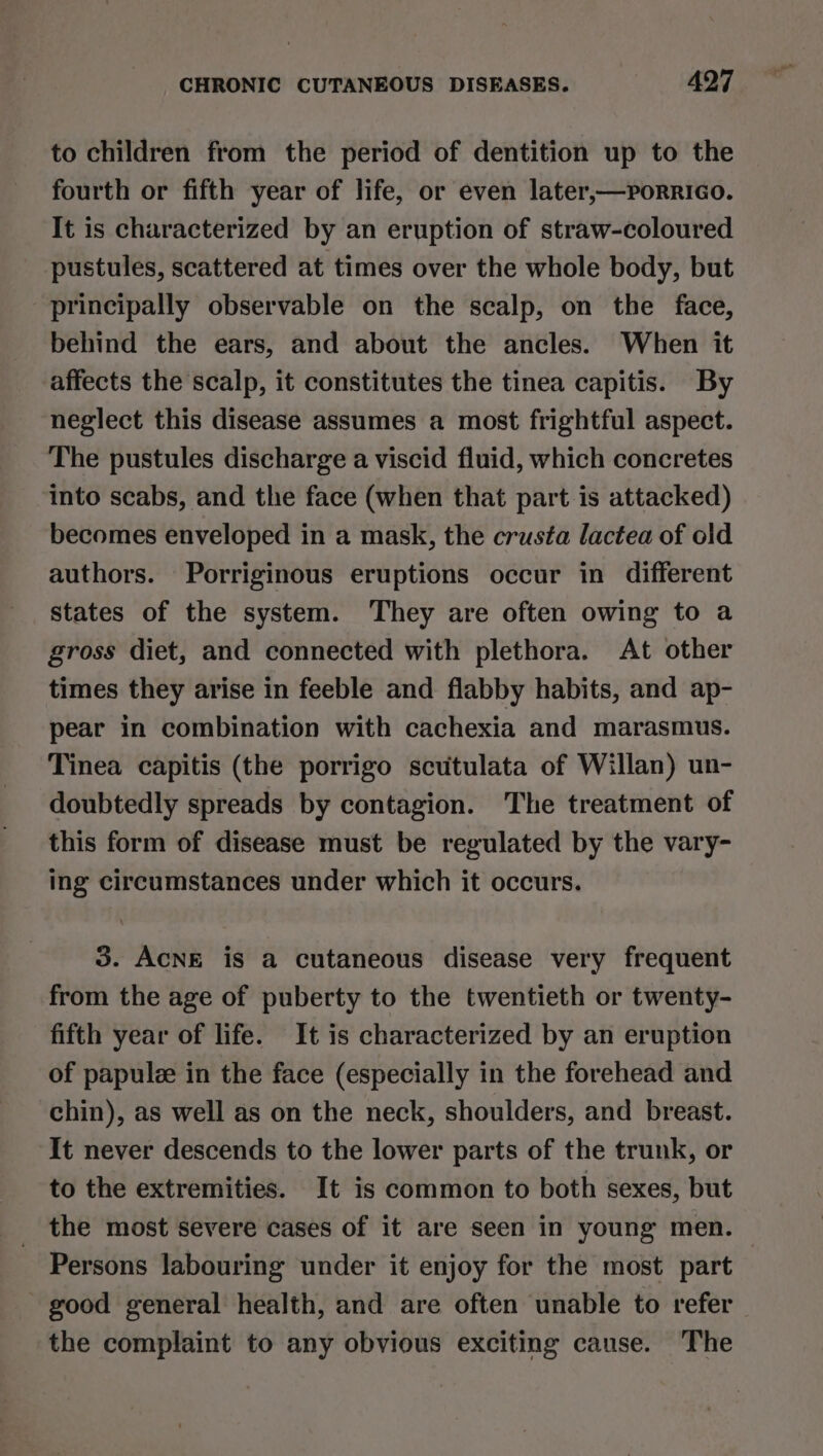 to children from the period of dentition up to the fourth or fifth year of life, or even later,—porrico. It is characterized by an eruption of straw-coloured pustules, scattered at times over the whole body, but principally observable on the scalp, on the face, behind the ears, and about the ancles. When it affects the scalp, it constitutes the tinea capitis. By neglect this disease assumes a most frightful aspect. The pustules discharge a viscid fluid, which concretes into scabs, and the face (when that part is attacked) becomes enveloped in a mask, the crusta lactea of old authors. Porriginous eruptions occur in different states of the system. They are often owing to a gross diet, and connected with plethora. At other times they arise in feeble and flabby habits, and ap- pear in combination with cachexia and marasmus. Tinea capitis (the porrigo scutulata of Willan) un- doubtedly spreads by contagion. The treatment of this form of disease must be regulated by the vary- ing circumstances under which it occurs. 3. ACNE is a cutaneous disease very frequent from the age of puberty to the twentieth or twenty- fifth year of life. It is characterized by an eruption of papulze in the face (especially in the forehead and chin), as well as on the neck, shoulders, and breast. It never descends to the lower parts of the trunk, or to the extremities. It is common to both sexes, but the most severe cases of it are seen in young men. Persons labouring under it enjoy for the most part good general health, and are often unable to refer the complaint to any obvious exciting cause. The