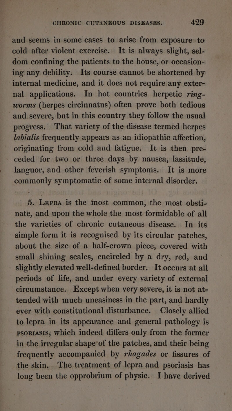 and seems in some cases to arise from exposure: to cold after violent exercise. It is always slight, ‘sel- dom confining the patients to the house, or occasion- ing any debility. Its course cannot be shortened by internal medicine, and it does not require any exter- nal applications. In hot countries herpetic ring- worms (herpes circinnatus) often prove both tedious -and_severe, but in this country they follow the usual progress. That variety of the disease termed herpes labialis frequently appears as an idiopathic affection, originating from cold and fatigue. It is then pre- - ceded for two or three days by nausea, lassitude, languor, and other feverish symptoms. It is more commonly symptomatic of some internal disorder. 5. Lepra is the most common, the most obsti- nate, and upon the whole the most formidable of all the varieties of chronic cutaneous disease. In its simple form it is recognised by its circular patches, about the size of a half-crown piece, covered with small shining scales, encircled by a dry, red, and slightly elevated well-defined border. It occurs at all periods of life, and under every variety of external circumstance. Except when very severe, it is not at- tended with much uneasiness in the part, and hardly ever with constitutional disturbance. Closely allied to lepra in. its appearance and general pathology is psoRiASIS, which indeed differs only from the former in the irregular shape*of the patches, and their being frequently accompanied by rhagades or fissures of the skin. . The treatment of lepra and psoriasis has long been the opprobrium of physic. I have derived