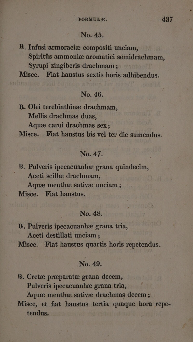 No. 45. K. Infusi armoraciz compositi unciam, Spiritis ammoniz aromatici semidrachmam, Syrupi zingiberis drachmam ; Misce. Fiat haustus sextis horis adhibendus. No. 46. R. Olei terebinthinse drachmam, Mellis drachmas duas, Aque carui drachmas sex ; | Misce. Fiat haustus bis vel ter die sumendus. No. 47. KR. Pulveris ipecacuanhe grana quindecim, Aceti scillze drachmam, Aquze menthe sativee unciam ; Misce. Fiat haustus. No. 48. Rk. Pulveris ipecacuanhe grana tria, Aceti destillati unciam ; Misce. Fiat haustus quartis horis repetendus. No. 49. &amp;. Cretz preeparate grana decem, Pulveris ipecacuanhee grana tria, Aquee menthee sativee drachmas decem ; . Misce, et fiat haustus tertia quaque hora repe-. tendus. } | ¥