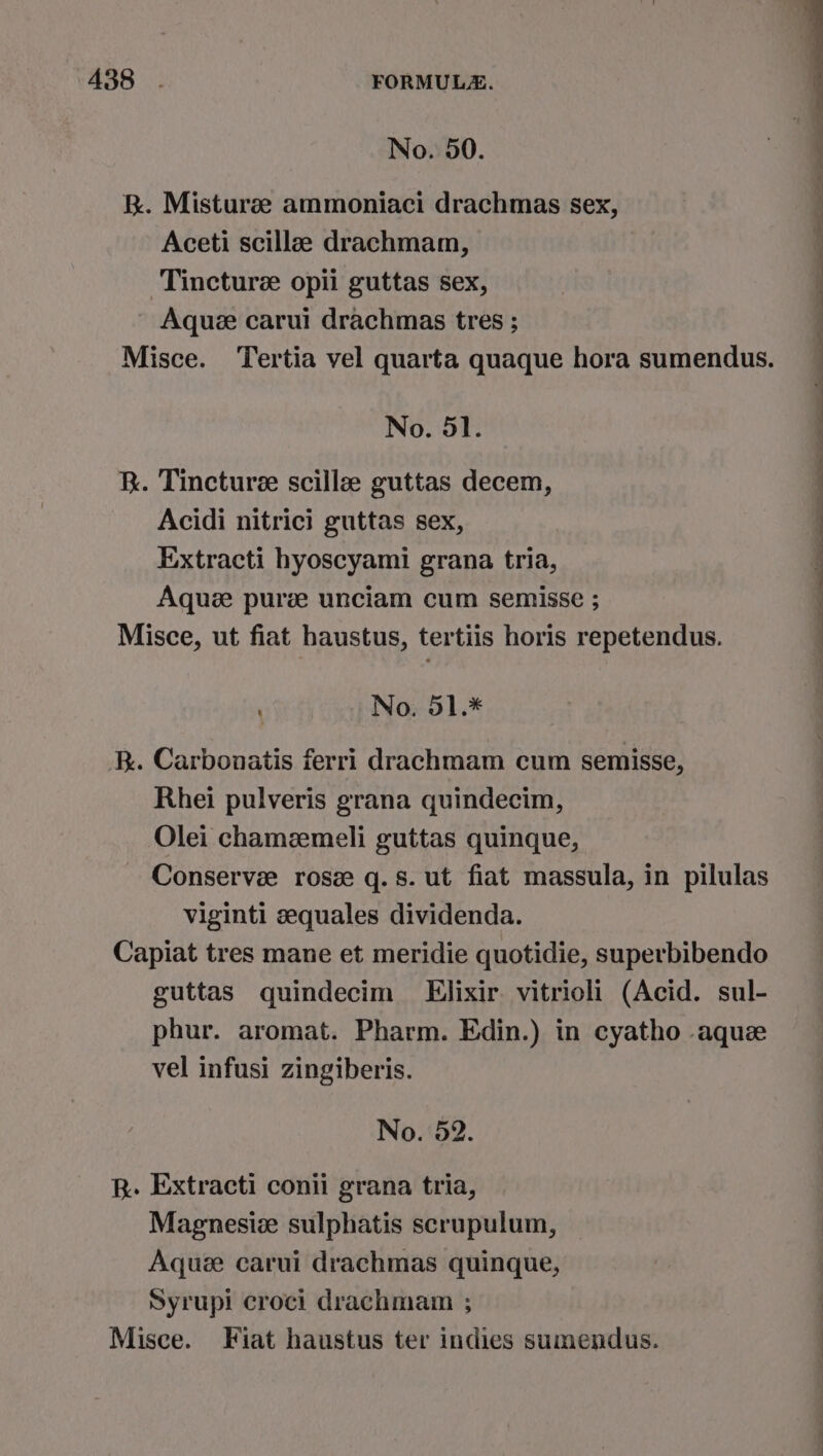 No. 50. B. Misturee ammoniaci drachmas sex, Aceti scillee drachmam, Tincture opii guttas sex, Aquee carui drachmas tres ; Misce. Tertia vel quarta quaque hora sumendus. No. 51. KR. Tincture scillz guttas decem, Acidi nitrici guttas sex, Extracti hyoscyami grana tria, Aquee pure unciam cum semisse ; Misce, ut fiat haustus, tertiis horis repetendus. Oe a a ee Ne, ae eee ee —— os : No. 51.* RR. Carbonatis ferri drachmam cum semisse, Rhei pulveris grana quindecim, Olei chamemeli guttas quinque, Conserve rose q.8s. ut fiat massula, in pilulas viginti zequales dividenda. Capiat tres mane et meridie quotidie, superbibendo guttas quindecim Elixir. vitrioli (Acid. sul- phur. aromat. Pharm. Edin.) in cyatho aque vel infusi zingiberis. No. 52. R. Extracti conii grana tria, Magnesiz sulphatis scrupulum, Aquze carui drachmas quinque, Syrupi croci drachmam ; Misce. Fiat haustus ter indies sumendus.