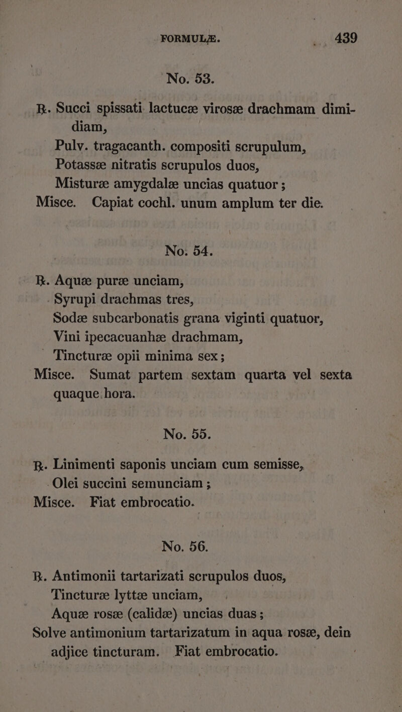 No. 53. R. Succi spissati lactucze virosee drachmam dimi- diam, Pulv. tragacanth. compositi scrupulum, Potassze nitratis scrupulos duos, Misturze amygdale uncias quatuor ; Misce. Capiat cochl. unum amplum ter die. No. 54. kk. Aquz puree unciam, Syrupi drachmas tres, Sodz subcarbonatis grana viginti quatuor, Vini ipecacuanhz drachmam, _ Tincture opii minima sex; Misce. Sumat partem sextam quarta vel sexta quaque. hora. No. 55. k. Linimenti saponis unciam cum semisse, -Olei succini semunciam ; Misce. Fiat embrocatio. No. 56. KR. Antimonii tartarizati scrupulos duos, Tincturee lyttee unciam, | Aque roseze (calidz) uncias duas ; Solve antimonium tartarizatum in aqua rose, dein adjice tincturam. Fiat embrocatio. |