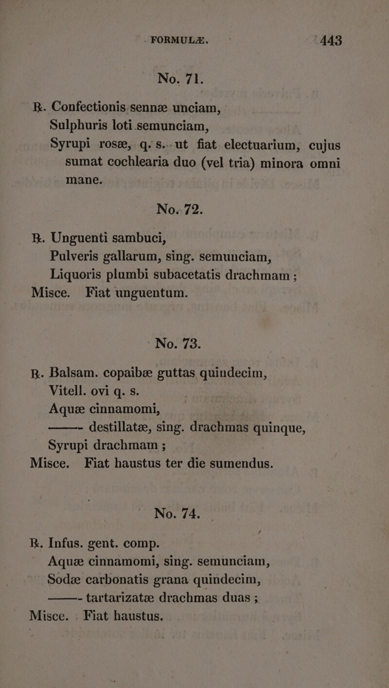 No. 71. R. Confectionis sennz unciam, Sulphuris loti.semunciam, Syrupi rose, q.s.-ut fiat electuarium, cujus sumat cochlearia duo (vel tria) minora omni mane. No.-72. B®. Unguenti sambuci, Pulveris gallarum, sing. semunciam, Liquoris plumbi subacetatis drachmam ; Misce. Fiat unguentum. No. 73. R. Balsam. copaibee guttas quindecim, Vitell. ovi q. s. Aque cinnamomi, - destillatee, sing. draehands quinque, Syrupi drachmam ; Misce. Fiat haustus ter die sumendus. No. 74. k. Infus. gent. comp. Aque cinnamomi, sing. semunciam, Sodze carbonatis grana quindecim, - tartarizatae drachmas duas ; Misce. . Fiat haustus.