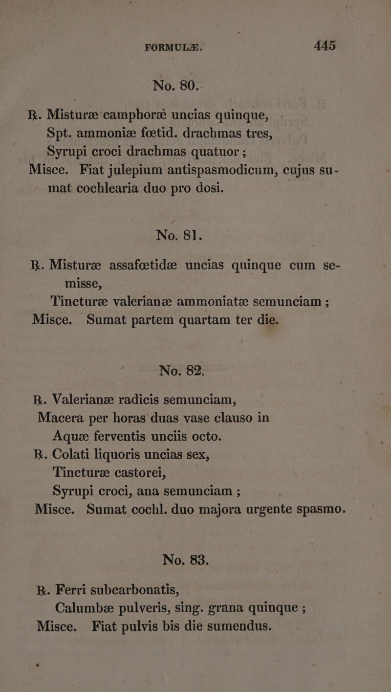 No. 80.. R. Misturae ‘camphore uncias quinque, Spt. ammoniz foetid. drachmas tres, Syrupi croci drachmas quatuor ; Misce. Fiat julepium antispasmodicum, cujus su- mat cochlearia duo pro dosi. | No. 8]. K. Misturze assafoetidee uncias quinque cum se- misse, Tincture valerianze ammoniate semunciam ; Misce. Sumat partem quartam ter die. No. 82. Rk. Valeriane radicis semunciam, Macera per horas duas vase clauso in Aquee ferventis unciis octo. R. Colati liquoris uncias sex, Tincture castorei, Syrupi croci, ana semunciam ; Misce. Sumat cochl. duo majora urgente spasmo. No. 83. R. Ferri subcarbonatis, Calumbe pulveris, sing. grana quinque ; Misce. Fiat pulvis bis die sumendus.