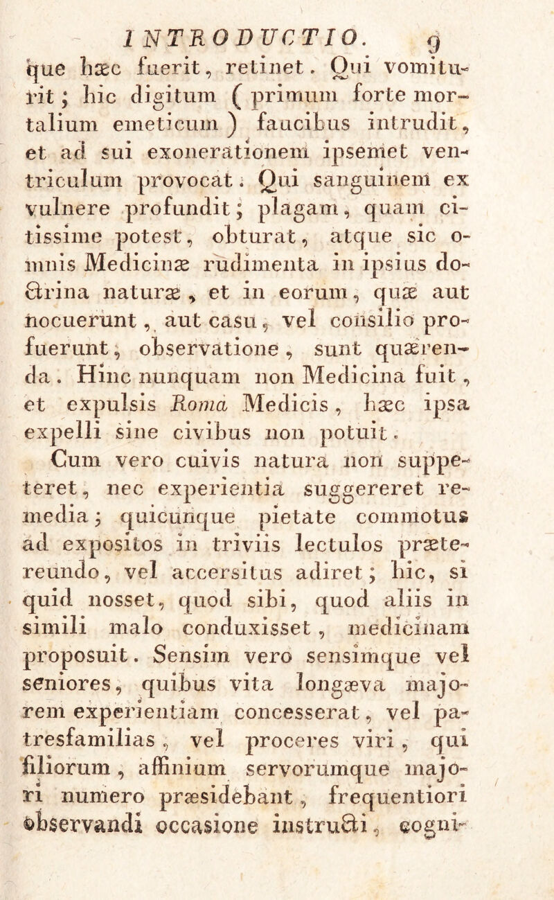 1 NTRODUCTIO. g que haec fuerit, retinet, Oui vomitu- rit; hic digitum ( primum forte mor- talium emeticum) faucibus intrudit, et ad sui exonerationem ipse me t ven- triculum provocat. Qui sanguinem ex vulnere profundit; plagam, quam ci- tissime potest, obturat, atque sic o- mnis Medicinae rudimenta in ipsius do- Qrina naturae , et in eorum, quas aut nocuerunt, aut casu, vel consilio pro- fuerunt , observatione, sunt quaeren- da . Hinc nunquam non Medicina fuit, et expulsis Roma Medicis, haec ipsa ex pelli sine civibus non potuit. Cum vero cuivis natura nori suppe- teret , nec experientia suggereret re- media ; quicunque pietate commotus ad expositos in triviis lectulos praete- reundo, vel accersitus adiret; hic, si quid nosset, quod sibi, quod aliis in simili malo conduxisset , medicinam proposuit. Sensim vero sensimque vel seniores, quibus vita longaeva majo- rem experientiam concesserat, vel pa- tresfamilias , vel proceres viri , qui filiorum, affinium servorumque majo- ri numero praesidebant, frequentiori fcbservandi occasione iustruQi, eogni-