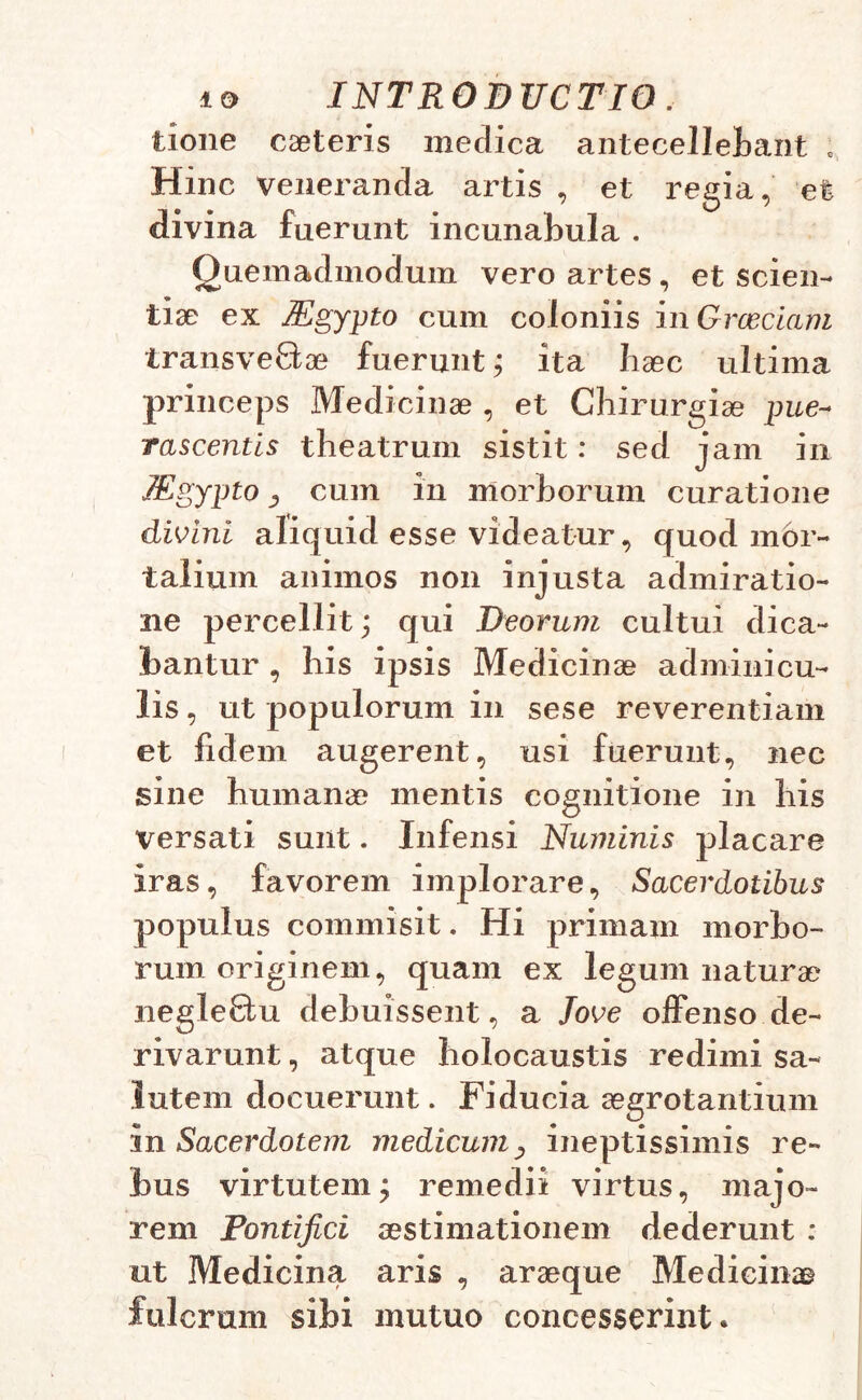 tione caeteris medica antecellebant ; Hinc veneranda artis , et regia, et divina fuerunt incunabula . Quemadmodum vero artes , et scien- tiae ex Mgypto cum coloniis in Graeciam transvenae fuerunt; ita haec ultima princeps Medicinae , et Chirurgiae pue- rascentls theatrum sistit: sed jam in TEgypto , cum in morborum curatione divini aliquid esse videatur, quod mor- talium animos non injusta admiratio- ne percellit; qui Deorum cultui dica- bantur , his ipsis Medicinae adminicu- lis , ut populorum in sese reverentiam et fidem augerent, usi fuerunt, nec sine humanae mentis cognitione in his versati sunt. Infensi Numinis placare iras, favorem implorare. Sacerdotibus populus commisit. Hi primam morbo- rum originem, quam ex legum naturae negle£tu debuissent, a love offenso de- rivarunt , atque holocaustis redimi sa- lutem docuerunt. Fiducia aegrotantium in Sacerdotem medicum, ineptissimis re- bus virtutem, remedii virtus, majo- rem Pontifici aestimationem dederunt : ut Medicina aris , araeque Medicinae fulcrum sibi mutuo concesserint.