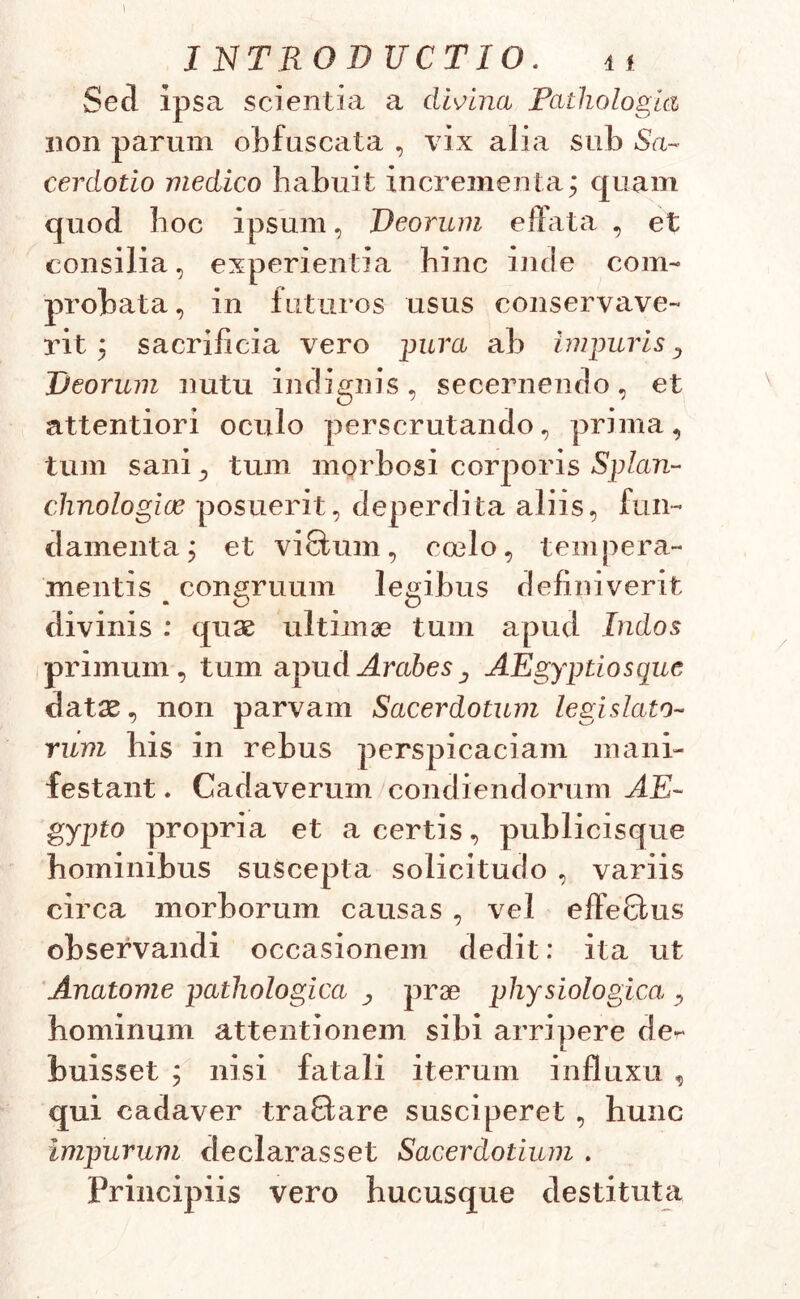 INTRODUCTIO. 11 Sed ipsa scientia a divina Pathologici non parum obfuscata , vix alia sub Sa- cerdotio medico habuit incrementa* quam quod boc ipsum, Deorum effata , et consilia, experientia bine inde com- probata, in futuros usus conservave- rit; sacrificia vero imra ab impuris ^ Deorum nutu indignis, secernendo, et attentiori oculo perscrutando, prima, tum sani, tum morbosi corporis Splan- chnologiae posuerit, deperdita aliis, fun- damenta; et viSum, ccelo, tempera- mentis b congruum legibus definiverit divinis : quae ultimae tum apud Indos primum, tum apud Arabes ^ AEgyptiosque datae, non parvam Sacerdotum legislato- rum bis in rebus perspicaciam mani- festant . Cadaverum condiendorum AE~ gypto propria et a certis, publicisque hominibus suscepta solicitudo , variis circa morborum causas , vel effeGtus observandi occasionem dedit: ita ut Anatome pathologica prae physiologica , hominum attentionem sibi arripere de- buisset ; nisi fatali iterum influxu , qui cadaver traQare susciperet , hunc impurum declarasset Sacerdotium . Principiis vero hucusque destituta