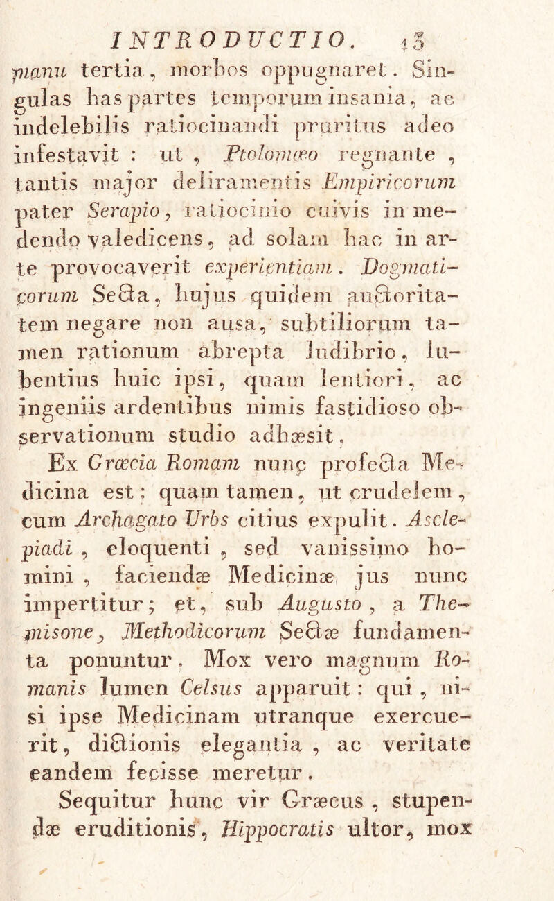 jnanu tertia, morbos oppugnaret. Sin- gulas has partes temporum insania, ae indelebilis ratiocinandi pruritus adeo infestavit : ut , Ptolomceo regnante , tantis major deliramentis Empiricorum pater Serapio, ratiocinio cuivis in me- dendo valedicens, ad solam hac in ar- te provocaverit experientiam. Dogmati- corum SeBa, hujus quidem auBorita- tem negare non ausa, subtiliorum ta- men rationum abrepta ludibrio, 1 li- bentius huic ipsi, quam lentiori, ac ingeniis ardentibus nimis fastidioso ob- servationum studio adhaesit. Ex Graecia Romam nunp profeBa Me- dicina est: quam tamen, ut crudelem, cum Archagato JJrhs citius expulit. Ascle- piadi , eloquenti , sed vanissimo ho- mini , faciendae Medicinae jus nunc impertitur; et, sub Augusto , a The- misone , Methodicorum SeBae fundamen- ta ponuntur, Mox vero magnum Ro- manis lumen Celsus apparuit: qui , ni- si ipse Medicinam utranque exercue- rit, diBionis elegantia , ac veritate eandem fecisse meretur. Sequitur hunc vir Graecus , stupen- dae eruditionis, Hippocratis ultor, mox