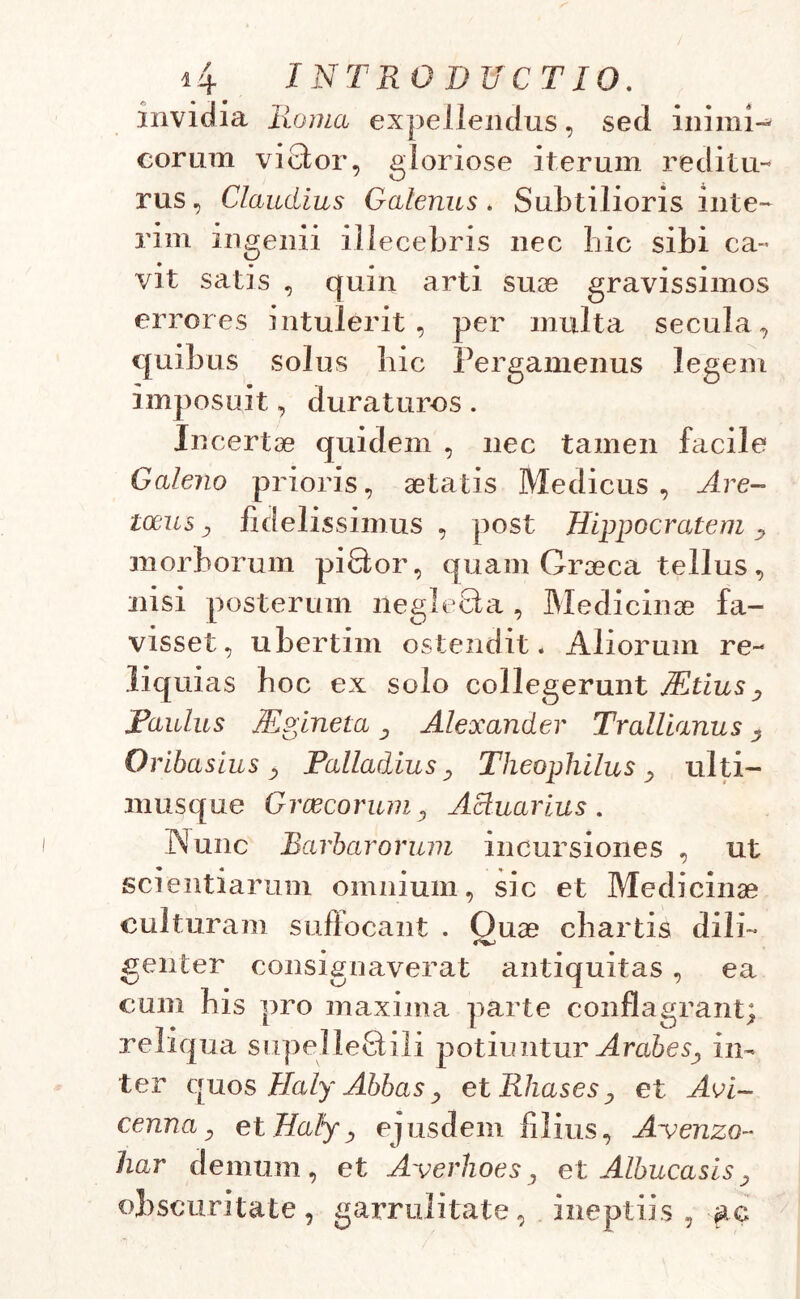 invidia Roma expellendus, sed inimi- corum vicfor, gloriose iterum reditu- rus , Claudius Galenus. Subtilioris inte- rim ingenii illecebris nec hic sibi ca- vit satis , quin arti suae gravissimos errores intulerit, per multa secula, quibus solus hic Pergamenus legem imposuit, duraturos. Incertae quidem , nec tamen facile Galeno prioris, aetatis Medicus, Are- locus y fidelissimus , post Hippocratem y morborum piQor, quam Graeca tellus, nisi posterum neglefita , Medicinae fa- visset, ubertim ostendit* Aliorum re- liq uias hoc ex solo collegerunt Mtiusy Paulus Mpineta y Alexander Trallianus y Oribasius y Palladius, Theophilus , ulti- musque Graecorum, Actuarius. Nunc Barbarorum incursiones , ut scientiarum omnium, sic et Medicinae culturam suffocant . Ouae chartis dili~ genter consignaverat antiquitas , ea cum his pro maxima parte conflagrant; reliqua supelleQili potiuntur ArabeSy in- ter quos Haly Abbas y et RhaseSy et Aci- cennay et Haly, ejusdem filius, Avenzo- 'har demum, et Averhoes, et Albucasisy obscuritate, garrulitate, ineptiis, ac