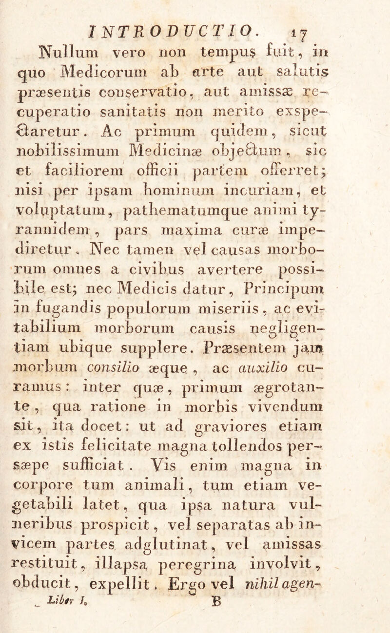 1 NTR O DUCTIO. ±j Nullum vero non tempus fuit, in quo Medicorum ab arte aut salutis praesentis conservatio, aut amissas re- cuperatio sanitatis non merito exspe- ctaretur . Ac primum quidem, sicut nobilissimum Medicinae objeftum, sic et faciliorem officii partem offerret; nisi per ipsam hominum incuriam, et voluptatum, pathematumque animi ty- rannidem , pars maxima euroe impe- diretur . Nec tamen vel causas morbo- rum omnes a civibus avertere possi- bile est; nec Medicis datur, Principum in fugandis populorum miseriis, ac evi- tabilium morborum causis negligen- tiam ubique supplere. Praesentem jarr» morbum consilio oeque , ac auxilio cu- ramus : inter quoe, primum aegrotan- te , qua ratione in morbis vivendum sit, ita docet: ut ad graviores etiam ex istis felicitate magna tollendos per- saepe sufficiat . Vis enim magna in corpore tum animali, tum etiam ve- getabili latet, qua ipsa natura vul- neribus prospicit, vel separatas ab in- vicem partes adglutinat, vel amissas restituit, illapsa peregrina involvit, obducit, expellit > Ergo vel nihil agen- _ Libtr h B