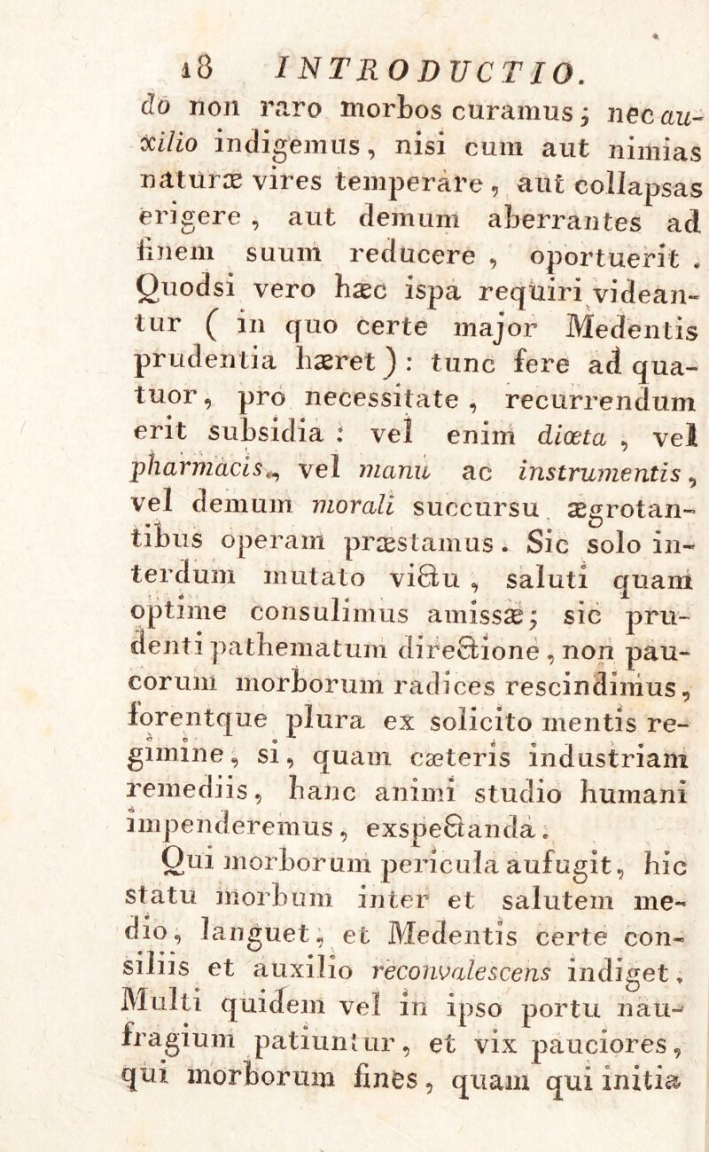 do non raro morbos curamus; nec au- ttilio indigemus, nisi cum aut nimias naturae vires temperare, aut collapsas erigere , aut demum aberrantes ad finem suum reducere , oportuerit . Quodsi vero b^c ispa requiri videan- tur ( in quo certe major Medentis prudentia haeret) : tunc fere ad qua- tuor, pro necessitate , recurrendum erit subsidia : vel enim dioeta , vel pharmacisvel manu ac instrumentis, vel demum morali succursu aegrotan- tinus operam praestamus. Sic solo in- terdum mutato vi8u , saluti quam optime consulimus amissae; sic pru- denti pathematum direQaone , non pau- corum morborum radices rescindimus, forentque plura ex solicito mentis re- <J O o ^ - 5> gimme, si, quam caeteris industriam remediis, hanc animi studio humani impenderemus, exspeBanda. Qui morborum pericula aufugit, hic statu morbum inter et salutem me- dio, languet, et Medentis certe con- siliis et auxilio reconOalescens indiget „ Multi quidem vel in ipso portu nau- fragium patiuntur, et vix pauciores, qui morborum fines, quam qui initia