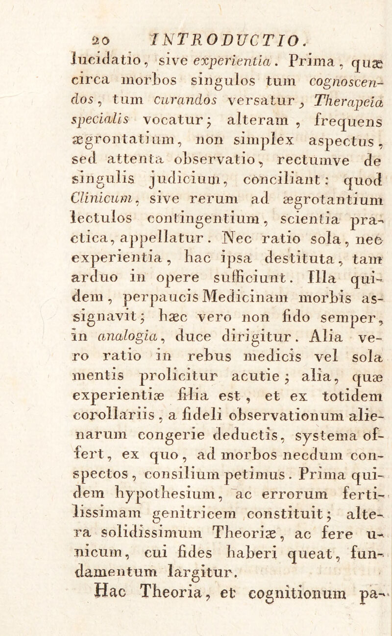 lucidatio, sive experientia. Prima, quae circa morbos singulos tum cognoscen- dos , tum curandos versatur Therapeia specialis vocatur; alteram , frequens segrontatium, non simplex aspectus, sed attenta observatio, rectumve de singulis judicium, conciliant: quod Clinicum, sive rerum ad aegrotantium lectulos contingentium, scientia pra- ctica, appellatur. Nec ratio sola, nec experientia, hac ipsa destituta, tam arduo in opere sufficiunt. Illa qui- dem, perpaucis Medicinam morbis as- signavit; haec vero non fido semper, in analogia, duce dirigitur. Alia ve- ro ratio in rebus medicis vel sola mentis prolicitur acutie ; alia, quae experientiae lilia est , et ex totidem corollariis , a fideli observationum alie- narum congerie deductis, systema of- fert , ex quo, ad morbos necdum con- spectos, consilium petimus . Prima qui- dem hypothesium, ac errorum ferti- lissimam genitricem constituit; alte- ra solidissimum Theoriae, ac fere u- nicum, cui fides haberi queat, fun- damentum largitur. Hac Theoria, et cognitionum pa-