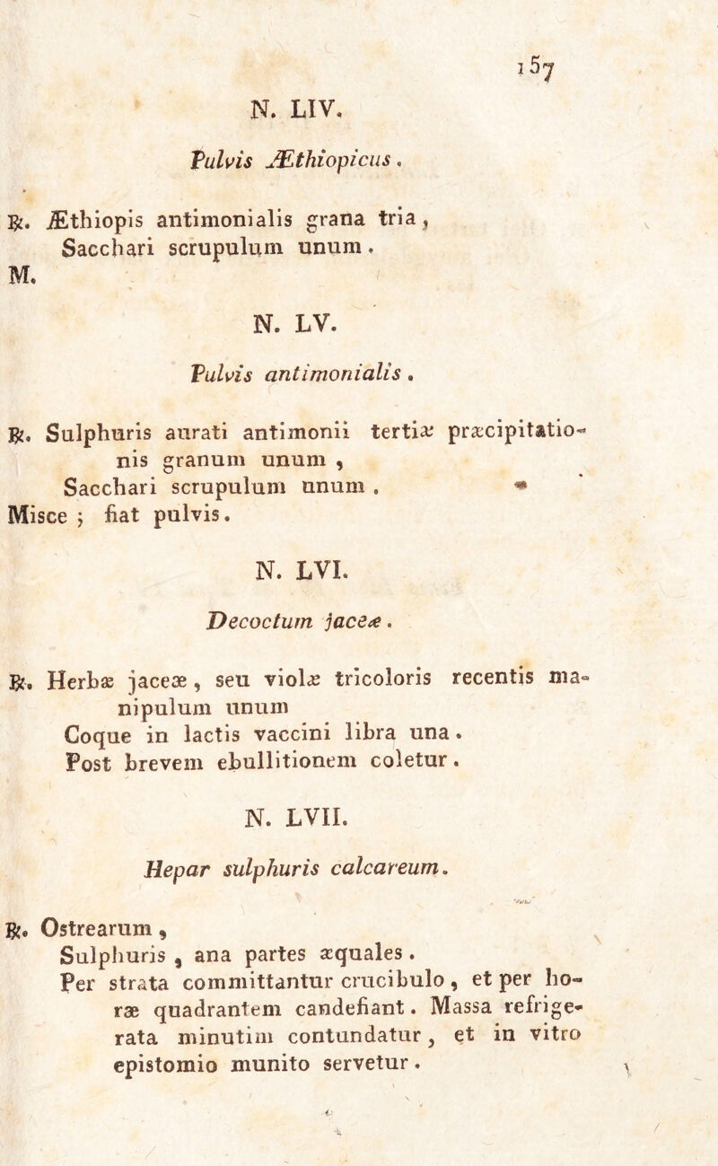 1 Vulvis JEthiopicus, JEthiopis antimonialis grana tria, Sacchari scrupulum unum. M. N. LV. Vulvis antimonialis. R. Sulphuris aurati antimonii tertia praecipitatio- nis granum unum , Sacchari scrupulum unum . * Misce ; fiat pulvis. N. LVI. Decoctum jace<e. ?A, Herbae jaceae , seu violae tricoloris recentis ma- nipulum unum Coque in lactis vaccini libra una . Post brevem ebullitionem coletur. N. LVII. Hepar sulphuris calcareum. R. Ostrearum 9 Sulphuris , ana partes aequales . Per strata committantur crucibulo, et per ho- rae quadrantem candefiant. Massa refrige- rata minutim contundatur, et in vitro epistomio munito servetur. /