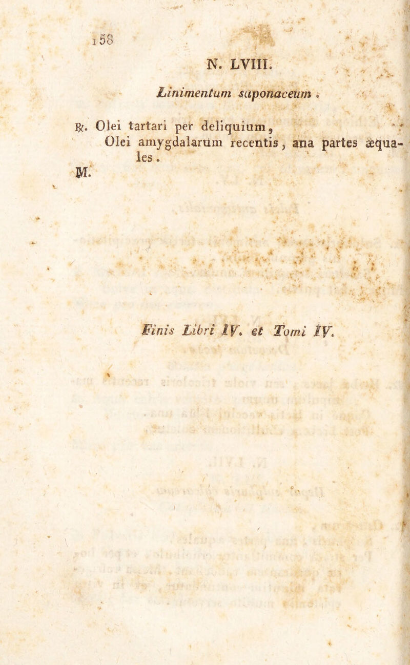 :.-*** 158 f 'y- N. LVIIL Linimentum saponaceum .1. ‘ Olei tartari per deliquium. Olei amygdalarum recentis, ana partes aequa- les . M. * 't ■ i ‘ ,4 •« , * y • . V*'-. • Cf • ' » /* . . it m * S . t' ' L* * “ '**• \ s r. • % f ' ' v' . t \+i * - *. x -r v Finis Libri I V\ et Tomi 1\\ ” \ t