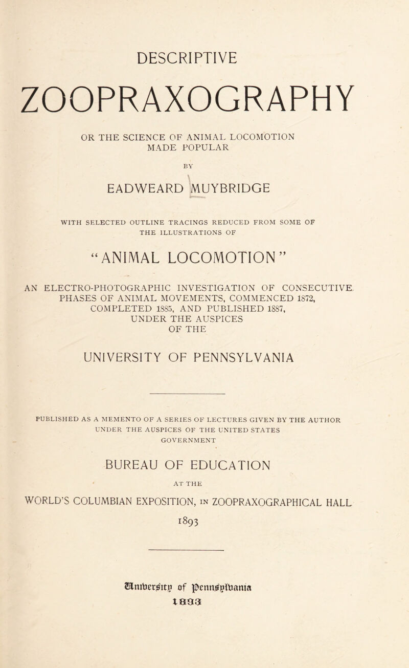 DESCRIPTIVE ZOOPRAXOGRAPHY OR THE SCIENCE OF ANIMAL LOCOMOTION MADE POPULAR BY EADWEARD MUYBRIDGE WITH SELECTED OUTLINE TRACINGS REDUCED FROM SOME OF THE ILLUSTRATIONS OF “ANIMAL LOCOMOTION” AN ELECTRO-PHOTOGRAPHIC INVESTIGATION OF CONSECUTIVE, PHASES OF ANIMAL MOVEMENTS, COMMENCED 1872, COMPLETED 1885, AND PUBLISHED 1887, UNDER THE AUSPICES OF THE UNIVERSITY OF PENNSYLVANIA PUBLISHED AS A MEMENTO OF A SERIES OF LECTURES GIVEN BY THE AUTHOR UNDER THE AUSPICES OF THE UNITED STATES GOVERNMENT BUREAU OF EDUCATION AT THE WORLD’S COLUMBIAN EXPOSITION, in ZOOPRAXOGRAPHICAL HALL 1893 2Eniber^itp of ^etwpltmma 1893