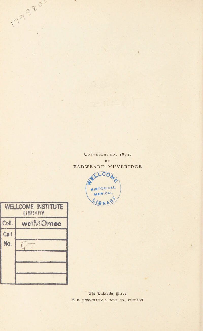 Copyrighted, 1893, WELLCOME INSTITUTE LIBRARY Coll welMOmec Call No. EADWEARD MUYBRIDGE I mSTOR'C*1- \ fclCBlC*'- Efye Hakm’Ue }prcss R. R. DONNELLEY & SONS CO., CHICAGO