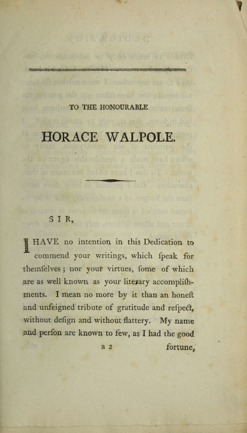 TO THE HONOURABLE HORACE WALPOLE. S I R, J HAVE no intention in this Dedication to commend your writings, which fpeak for themfelves; nor your virtues, fome of which are as well known as your liteyary accomplifti- ments. I mean no more by it than an honeft and unfeigned tribute of gratitude and relped:, without defign and without flattery* My name and perfon are known to few, as I had the good a 2 fortune.