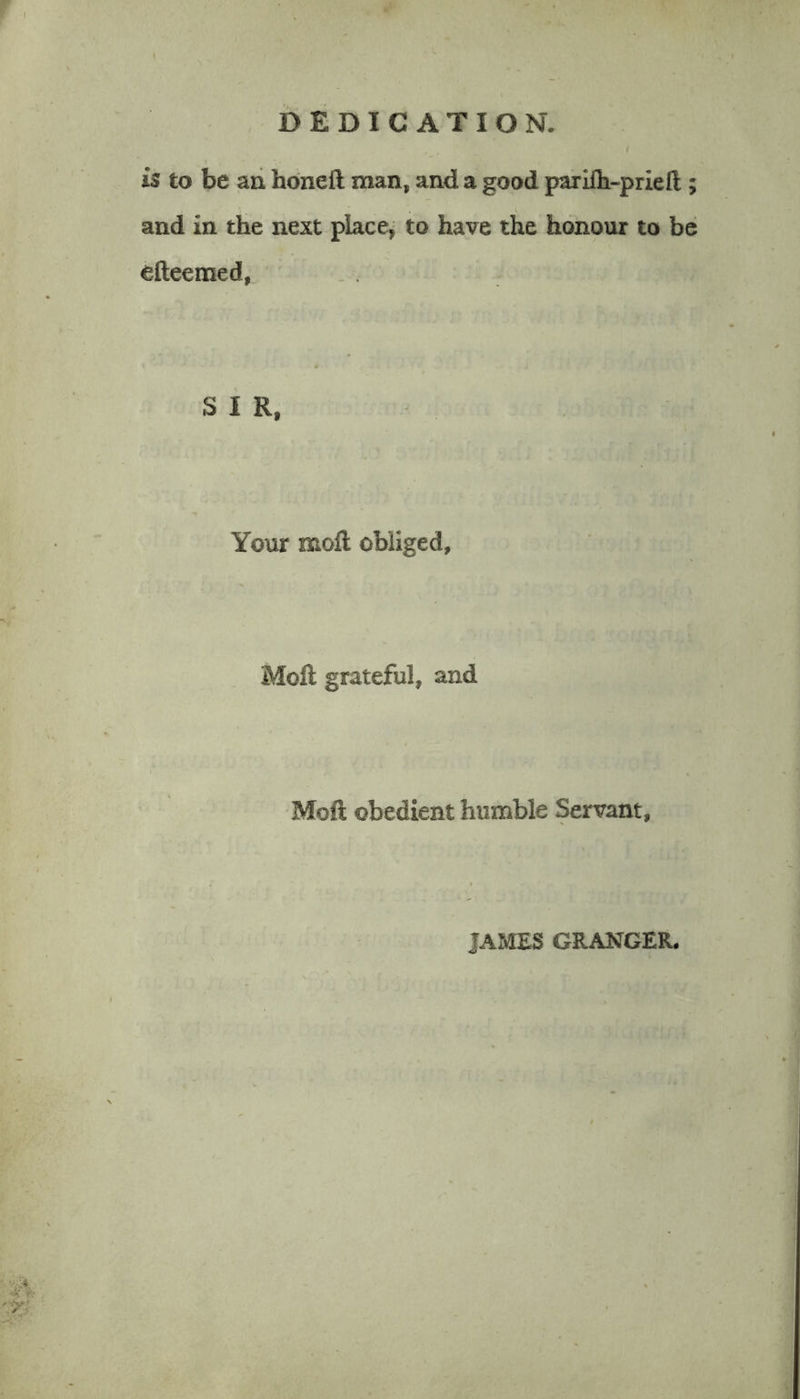 is to be an honeft man, and a good parifh-priell; and in the next place, to have the honour to be efteemed, SIR, Your molt obliged. Moll grateful, and Moft obedient humble Servant, JAMES GRANGER.